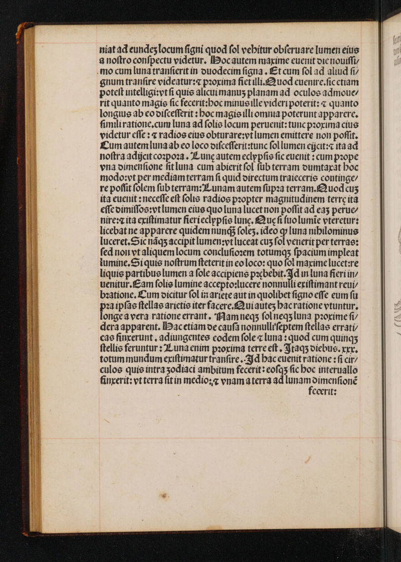 niat ad eundes locum figni quod fol vebitur obferuare umen eius 8 noftro confpectu videtur, Iocautem maxime cuerit oie niouiffi mo cum luna tranfterit in ouodecím figna . £t cum fol ad aliud fi/ anum tranfire videatur:z« pzoxima fietillio uod cuenire.ficctiam potelt uitelligi:vtft quie alicuimanus planamad oculos admoue rit quanto magie fic feccrit:boc minusille videri poterit: « quanto longius ab eooifcefferit : boc magisilli omnia poterunt apparere. fimiliratione,cum luna ad folis locum peruenit: tunc pzorima cius videtur cffe: « radios eius obturare:vt lumen emittere non poffit. Eumautemlunaab eo loco oifcefferit:tunc follumen eijcit:« ita ad noftra adicit cozpoza . ZLunc autem eclypfie fic euenit : cum pope vna oimenfione fit luna. cum abierit fol füb terram oumtaxat boc modo:vt per mediamterram fi quid oirectum traíecerie continge/ re poffit folem fübterram:zLunamautem füpza terram. uod cus ita cuenit : neceffe eft folis radios peopter magnitudinem terre ita effc oimiffos:vtlumen eiue quo luna lucetnon poffit ad e35 perue nire: ita exiftimatur fierieclypfie lunc, £3ucft fuolumie vteretur: licebat ne apparere quidem nunds foles, ideo qj luna nibileminue luceret. Sic náqs accipit lumen:vt luceat cu5 fol venerit per terrae: fed uon vt aliquemlocum conclufiozem totumqs fpacium impleat iumiue, Ci quis noftrum fteterit ín eoloco: quo fol maxime lucet:re liquie partibuelumen a fole accipiene pacbebit. jd in luna fieri in/ uenitur.fcam folie lumine accepto:ucere nonnulli eciftimant reui/ bzatione, Cum oicitur fol iz ariete aut in quolibet figno effe eum fü paaipfáe ftellae arictie iterfacere.£3uiautes bacratione vtuntur, longea vera ratione errant, faamueqs foluneqsluna pzorimefi dera apparent. IDacetiamoe caufa nonnullifeptem ftellae erratí/ cae fincerunt , adiungentee codemfole « luna : quod cum quinq; ftellie feruntur : 2Luna enim pzoxima terre eft. 3ta95 oiebus. xxr, totummundum exiftimatur tranfire jd bac euenit ratione : fi cír/ culoe quie intra sodíaci ambitum fecerit: eofqs fic boc interuallo finxerit: vtterra fit ín mediosz vnamaterra ad dns hd ceeritz