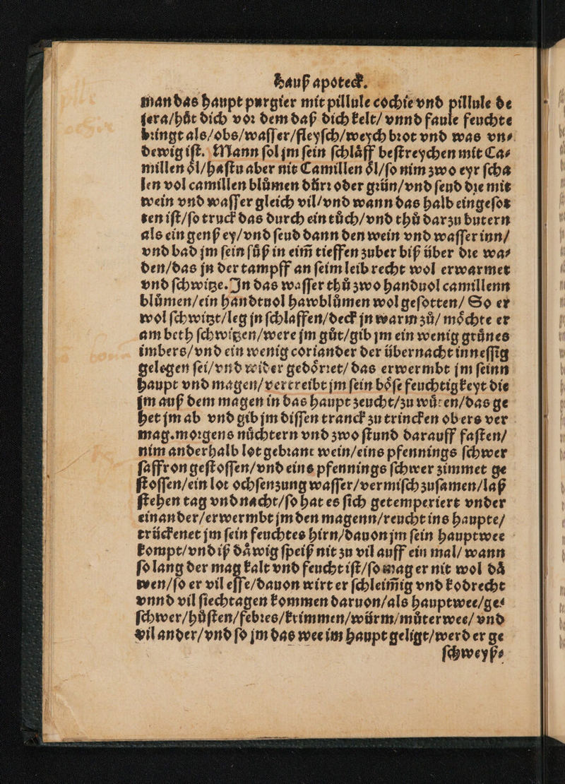 man das haupt purgier mit pillule cochie vnd pillule de ſera / huͤt dich voꝛ dem daß dich kelt / vnnd faule feuchte bꝛingt als / obs / waſſer / fleyſch / weych bꝛot vnd was uns. dewig en Mann ſol jm fein ſchlaͤff beſtreychen mit Ca⸗ millen oͤl / haſtu aber nit Camillen ol / ſo nim zwo eyr ſcha len vol camillen blůmen důrꝛ oder gꝛün / vnd ſeud die mit wein vnd waſſer gleich vil / vnd wann das halb eingeſot ten iſt / ſo truck das durch ein tůch / vnd thů darzu butern als ein genß ey / vnd ſeud dann den wein vnd waſſer inn / vnd bad jm ſein ſůͤß in eim̃ tieffen zuber biß über die wa⸗ den / das jn der tampff an ſeim leib recht wol erwarmet vnd ſchwitze. In das waſſer thů zwo handuol camillenn blůmen / ein handtnol hawblůmen wol geſotten / So er wol ſchwitzt / leg jn ſchlaffen / deck jn warm zů / moͤchte er am beth ſchwipen / were ſm gůt / gib jm ein wenig grünes imbers / vnd ein wenig coriander der über nacht inneſſig gelegen ſei / vnd witer gedoͤrꝛet / das erwermbt jm ſeinn haupt vnd magen / vercreibt jm ſein boͤſe feuchtigkeyt die im auß dem magen in bas haupt zeucht / zu wuͤren / das ge het jm ab vnd gib jm diſſen tranck zu trincken obers ver mag. morgens nüchtern vnd zwo ſtund darauff faſten / nim ander halb lot gebꝛant wein / eins pfennings ſchwer ſaffr on geſt oſſen / vnd eins pfennings ſchwer zimmet ge ſtoſſen / ein lot ochſenzung waſſer / vermiſch zuſamen / laß ſtehen tag vnd nacht / ſo hat es ſich getemperiert vnder einander / erwermbt jm den magenn / reucht ins haupte / trückenet jm ſein feuchtes hirn / dauon jm ſein hauptwee kompt / vnd iß daͤwig ſpeiß nit zu vil auff ein mal / wann ſo lang der mag kalt vnd feucht iſt / ſo wag er nit wol daͤ wen / ſo er vil e wirt er ſchleim̃ig vnd kodrecht vnnd vil ſiechtagen kommen daruon / als hauptwee / ge⸗ ſchwer / hůͤſten / febꝛes / krimmen / würm / můterwes / vnd vil ander / vnd ſo jm das wee im haupt geligt / werd er ge | ſchweyß⸗
