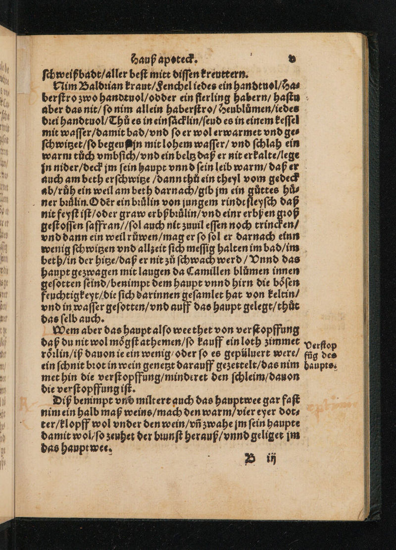 ſchweißbadt / aller beſt mitt diſſen Ereuetern. aber das nit / ſo nim allein haberſtro / Heubluͤmen / iedes dꝛei handtuol / Thů es in ein ſaͤcklin / ſeud es in einem keſſel mit waſſer / damit bad / vnd ſo er wol erwarmet vnd ges auch am beth erſchwitze / dann thů ein theyl vom gedeck ab / ruh ein weil am beth darnach / gib jm ein gůttes huͤ⸗ nit feyſt iſt / oder graw erbßbuuͤlin / vnd einr erbfen gꝛoß geſt oſſen ſaffran / / ſol auch nit zuuil eſſen noch trincken / beth / in der hitze / daß er nit zů ſchwach werd / Vnnd das haupt gezwagen mit laugen da Camillen bluͤmen innen geſotten ſeind / benimpt dem haupt vnnd hirn die boͤſen feuchtigkeyt / die ſich darinnen geſamlet hat von keltin / vnd in waſſer geſotten / vnd auff das haupt gelegt / thůt das ſelb auch. Wem aber das haupt alſo wee thet von verſtopffung daß du nit wol moͤgſt athemen / ſo kauff ein loth zimmet roͤꝛlin / iß dauon ie ein wenig / oder ſo es gepüluert were / ein ſchnit bꝛot in wein genetzt darauff gezettelt / das nim met hin die verſtopffung / minderet den ſchleim / dau on die ver ſtopffung if. Diß benimpt vnd miltert auch das hauptwee gar faſt nim ein halb maß weins / mach den warm / vier eyer dot⸗ ter / klopff wol vnder den voein / vñ zwahe jm ſein haupte damit wol / ſo zeuhet der bꝛunſt herauß / vnnd geliget jm das haupt wee. 5 a Verſtop füg des baupts.
