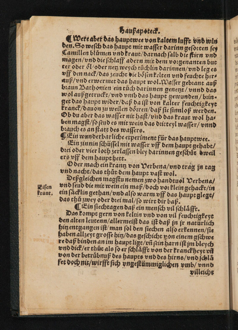 Eiſen kraut. = Baußapoteck. were aber das hauptwee von kaltem lufft vnd win den. So weſch das haupt mit waſſer darinn geſotten ſey Camillen blůmen vnd kraut / darnach ſalb die ſtirn vnd magen / vnd die ſchlaff adern mit dem voꝛgenanten but ter oder oͤl / oder netz weych tuͤchlin darinnen / vnd le ges vff den nack / das zeucht die boͤſen kelten vnd feuchte her⸗ auß / vnd erwermet das haupt wol. Waſſer gebꝛant auß bꝛaun Bathonien ein tůch darinnen genetzt / vnnd das wol außgetruckt / vnd vmb das haupt gewunden / bꝛin⸗ get das haupt wider / daß da iſt von kalter feuchtigkeyt Ob du aber das waſſer nit haſt / vnd das kraut wol ha⸗ ben magſt / ſo ſeud es mit wein das dutteyl waſſer / vnnd bꝛauch es an ſtatt des waſſers. Ein wunderbarliche experiment für das hauptwee. Ein zin nin ſchüſſel mit waſſer vff dem haupt gehabt / ers vff dem haupt hett. vnd nacht / das thůt dem haupt vaſt wol. Deßgleichen magſtu nemen zwo handtuol Verbena / vnd ſeud die mit wein ein maß / boch voꝛ klein gehackt / in ein ſaͤcklin gethan / vnd alſo warm vff das haupt glegt / das thů zwey oder dꝛei mal / ſo wirt dir baß. ¶ Ein ſiechtagen daß ein menſch vil ſchlaͤfft. Das kompt gern von keltin vnd von vil feuchtigkeyt den alten leutenn / allermeiſt das iſt daß jn jr natürlich hitz entgangen iſt / man ſol den ſiechen alfo erkennen / ſie haben allzeyt groſſe hitz / das geſchicht von einem gſchwe re daß binden an im haupt ligt / vñ ſein harn iſt jm bleych von der betruͤbnuß des haupts vnd des hirns / vnd ſchla fet doch nit / wirfft ſich vngeſtiümmiglichen is | Villeichs