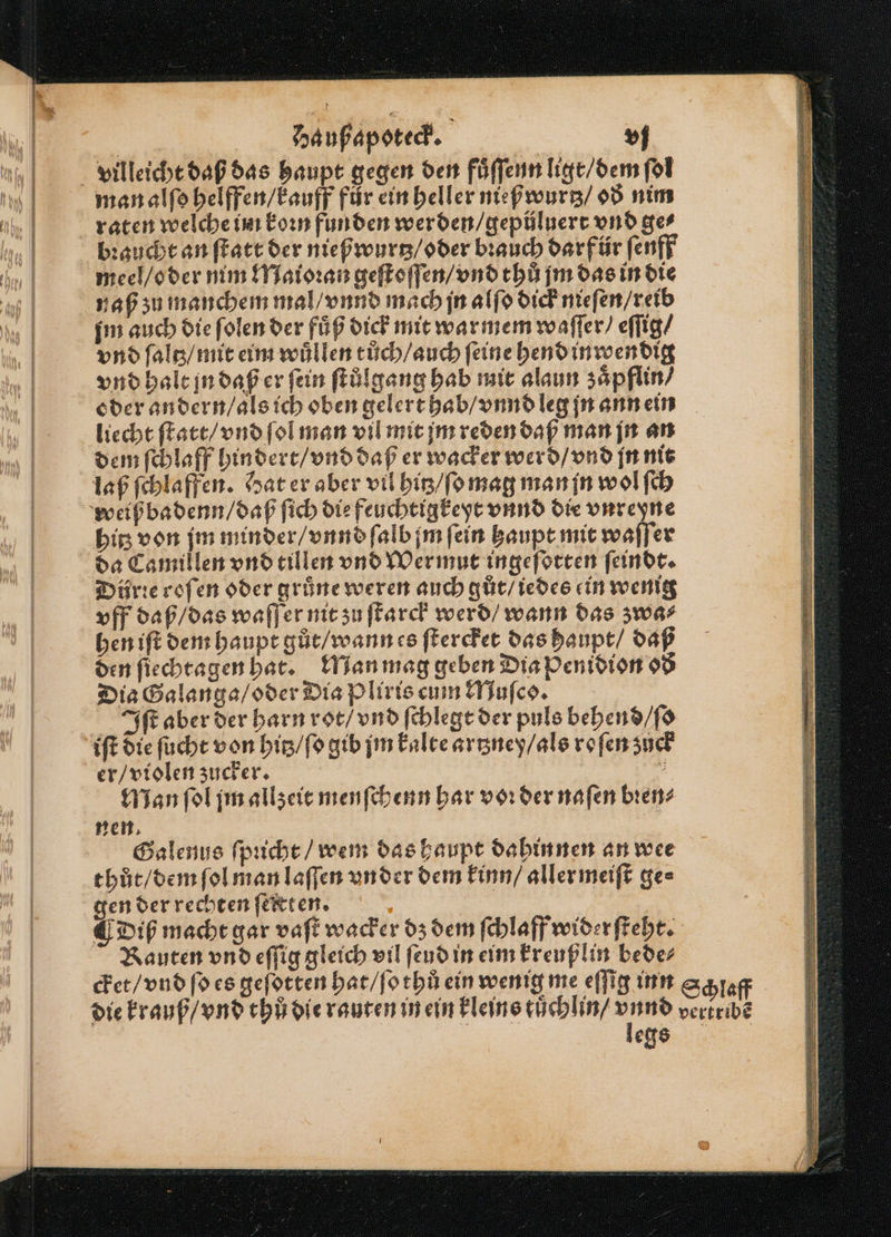 —— mBEEDeE 3 um nah ya Wim rm ame De man alſo helffen / kauff für ein heller nießwurtz / oð nim raten welche im koꝛn funden werden / gepüluert vnd ger bꝛaucht an ſtatt der nießwurtz / oder brauch darf ür ſenff meel / oder nim Maioꝛan geſtoſſen / vnd thů jm das in die naß zu manchem mal / vnnd mach jn alſo dick nieſen / reib im auch die ſolen der fuͤß dick mit war mem waſſer / eſſig / vnd ſaltz / mit eim wuͤllen tůch / auch feine hend inroendig vnd halt jn daß er fein ſtůlgang hab mit alaun zaͤpflin / oder andern / als ich oben gelert hab / vnnd leg jn ann ein liecht ſtatt / vnd ſol man vil mit jm reden daß man jn an dem ſchlaff hindert / vnd daß er wacker werd / vnd jn nit laß ſchlaffen. Hat er aber vil hitz / ſo mag man jn wol ſch weiß badenn / daß ſich die feuchtigkeyt vnnd die vnreyne bis von jm minder / vnnd ſalb jm fein haupt mit waſſer da Camillen vnd tillen vnd Wermut ingeſotten ſeindt. Dürꝛe roſen oder grüne weren auch gut / iedes ein wenig vff daß / das waſſer nit zu ſtarck werd / wann das zwa⸗ hen iſt dem haupt gůt / wann es ſtercket das haupt / daß den ſiechtagen hat. Man mag geben Dia Penidion oð Dia Galanga / oder Dia Pliris cum Muſco. Iſt aber der harn rot / vnd ſchlegt der puls behend / ſo iſt die ſucht von hitz / ſo gib jm kalte artzney / als ro ſen zuck Man ſol jm allzeit menſchenn har voꝛ der naſen bien? nen. Galenus ſpucht / wem das haupt dahinnen an wee thůt / dem ſol man laſſen vn der dem kinn / aller meiſt ge⸗ gen der rechten ſeltten. Diß macht gar vaſt wacker dz dem ſchlaff widerſteht. Rauten vnd eſſig gleich vil ſeud in eim kreußlin bede⸗ cket / vnd ſo es geſotten hat / ſo thů ein wenig me eſſig inn legs (alu