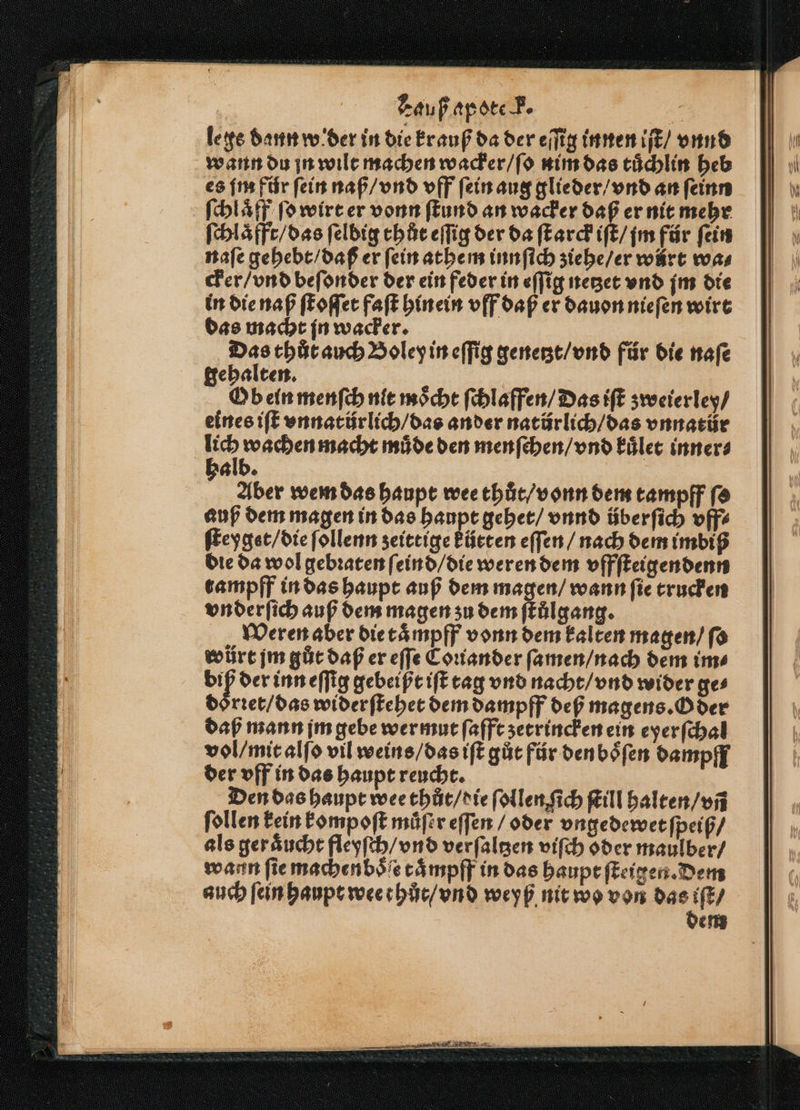 le ge dann w der in die krauß da der eſſig innen iſt / vnnd wann du jn wilt machen wacker / ſo nim das tuͤchlin heb es fm für ſein naß / vnd vff ſein aug glieder / vnd an ſeinn ſchlaͤff ſo wirt er vonn ſtund an wacker daß er nit mehr ſchlaͤfft / das ſelbig thůt eſſig der da ſtarck iſt / im für fein naſe gehebt / daß er ſein athem innſich ziehe / er würt was cker / vnd beſonder der ein feder in eſſig netzet vnd jm die in die naß ſtoſſet faſt hinein vff daß er dauon nieſen wirt das macht jn wacker. 5 thůt auch Boley in eſſig genetzt / vnd für die naſe ehalten. K Ob ein menſch nit moͤcht ſchlaffen / Das iſt zweierley / eines iſt vnnatür lich / das ander natürlich / das vnnatür | al Ras macht müde den menſchen / vnd kuͤlet inner⸗ alb. Aber wem das haupt wee thuͤt / vonn dem tampff fa auß dem magen in das haupt gehet / vnnd überfich vff⸗ ſteyget / die ſollenn zeittige kürten eſſen / nach dem imbiß die da wol gebꝛaten ſeind / die weren dem vffſteigendenn trampff in das haupt auß dem magen / wann fie trucken vn derſich auß dem magen zu dem ſtůͤlgang. Weren aber die taͤmpff vonn dem kalten magen / ſo wüůrt jm gut daß er eſſe Coꝛiander ſamen / nach dem im⸗ biß der inn eſſig gebeißt iſt tag vnd nacht / vnd wider ge⸗ doͤrꝛet / das wider ſtehet dem dampff def magens. Oder daß mann jm gebe wer mut ſafft ʒetrincken ein eyerſchal vol / mit alſo vil weins / das iſt gůt für den boͤſen dampff der vff in das haupt reucht. Den das haupt wee thut / die ſollen ſich Kill halten / vñ ſollen kein kompoſt muͤſer eſſen / oder vngedewet ſpeiß⸗ als ger aͤucht fleyſch / vnd verſaltzen viſch oder maulber / wann ſie machenboͤſe taͤmpff in das haupt ſteigen. Dem auch ſein haupt wee t hůt / vnd weyß nit wo von das iſt / dem