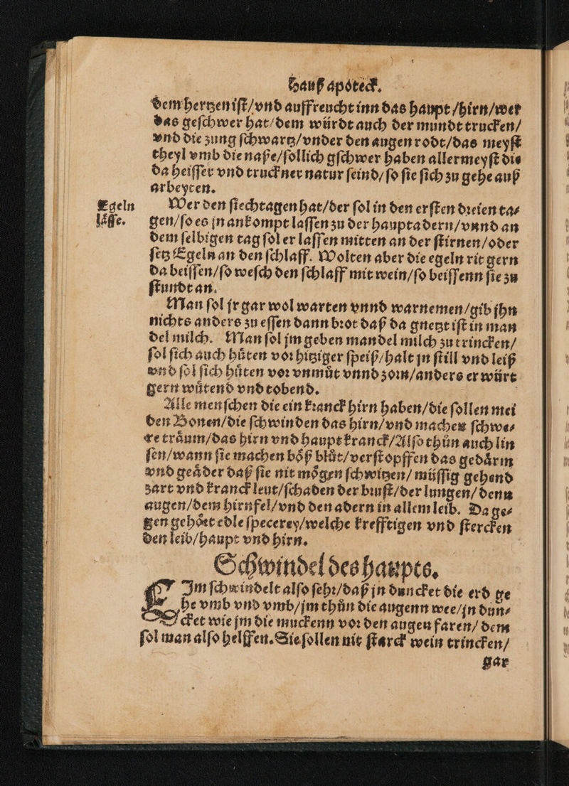 dem hertzen iſt / vnd auffreucht inn das haupt / hirn / wer das geſchwer hat dem würdt auch der mundt trucken / vnd die zung ſchwartz / vnder den augen rodt / das meyſt theyl vmb die naße / ſollich gſchwer haben allermeyſt die „ vnd truck ner natur ſeind / ſo fie ſich su gehe auß arbeyten. | Wer den ſiechtagen hat / der ſol in den erſten dꝛeien ta⸗ gen / ſo es in ankompt laſſen zu der haupta dern / vnnd an dem ſelbigen tag ſol er laſſen mitten an der ſtirnen / oder ſetz Egeln an den ſchlaff. Wolten aber die egeln rit gern 2 beiſſen / ſo welch den ſchlaff mit wein / ſo beiſſenn ſie zu kundt an Man ſol jr gar wol warten vnnd warnemen / gib jhn nichts anders zu eſſen dann bꝛot daß da gnetzt iſt in man del milch. Man ſol jm geben mandel milch zu trincken / ſol ſich auch hüten voꝛ hitziger ſpeiß / halt jn ſtill vnd leiß vn d ſol ſich hüten vor vnmůt vnnd ʒom / anders er würt gern wuͤtend vnd tobend. | Ä Alle menfchen die ein kꝛanck hirn haben / die ſollen mei den Bonen / die ſchwinden das hirn / vnd machen ſchwe⸗ re traͤum / das hirn vnd haupt kranck/allſo thůn auch lin ſen / wann ſie machen boͤß blůͤt / verſtopffen das gedaͤrm vnd geaͤder daß fie nit moͤgen ſchwitzen⸗ müſſig gehend zart vnd kranck leut / ſchaden der biuſt / der lungen / denn augen / dem hirufel / vnd den adern in allem leib. Da ge⸗ gen gehoͤrt edle ſpecerey / welche krefftigen vnd ſtercken den leib / haupt vnd hirn. a Schwindel des haupts. 467 Imfchwindelealfofebr/dap in duncket die erd ge he vmb vnd vmb / im thun die augenn wee / in dun⸗