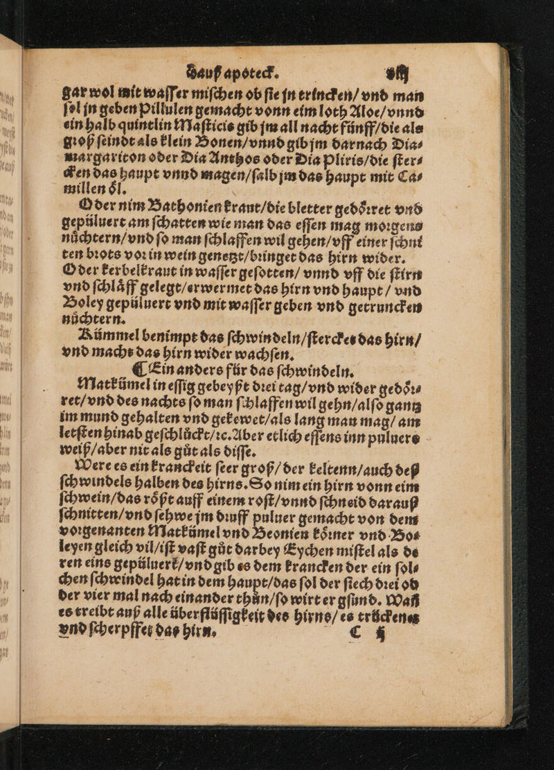 auß apoteck. | Eli: gar wol mit waſſer miſchen ob fie jn trincken / vnd man ſel in geben Pillulen gemacht vonn eim loth Aloe / vnnd ein halb quintlin Maſticis gib jm all nacht fünff / die als ſꝛoß ſeindt als klein Bonen / vnnd gib jm darnach Dias margariton oder Dia Anthos oder Dia pliris / die ſter⸗ 465 re vnnd magen / ſalb jm das haupt mit Car i en 0 5 i Oder nim Bathonien kraut / die bletter gedoͤꝛret vnd gepůluert am ſchatten wie man das eſſen mag moꝛgens nuͤchtern / vnd fo man ſchlaffen wil gehen / vff einer ſchnt ten bꝛots voꝛ in wein genetzt / bꝛinget das hirn wider. Oder kerbelkraut in waſſer geſotten / vnnd vff die ſtirn vnd ſchlaͤff gelegt / erwermet das hirn vnd haupt / vnd Boley gepüluert vnd mit waſſer geben vnd getruncken süchtern. Kümmel benimpt das ſchwin deln / ſterckes das hirn / vnd macht das hirn wider wachſen. | ¶ Ein anders für das ſchwindeln. Matkümel in eſſig gebeyßt dꝛer tag / vnd wider gedoͤꝛ⸗ ret / vnd des nachts ſo man ſchlaffen wil gehn / alſo gantz im mund gehalten vnd gekewet / als lang man mag / am letſten hinab geſchlůckt / ꝛc. Aber etlich eſſens inn puluere weiß / aber nit als gůt als diſſe. Were es ein kranckeit ſeer groß / der keltenn / auch deß ſchwindels halben des hirns. So nim ein hirn vonn eim ſchwein / das roͤßt auff einem roſt / vnnd ſchneid darauf ſchmitten / vnd ſehwe jm dꝛuff puluer gemacht von dem voꝛgenanten Matkümel vnd Beonien koͤꝛner vnd Bos leyen gleich vil / iſt vaſt gůt darbey Eychen miſtel als de ren eins gepüluerk / vnd gib es dem krancken der ein ſol⸗ chen ſchroindel hat in dem haupt / das fol der ſiech dꝛei od der vier mal nach einander thůn / ſo wirt er gſund. Wañ es treibt auß alle über flüſſigkeit des hirns / es trůckenet vnd ſcherpffes das hirn. „ 4 | 1 10 e