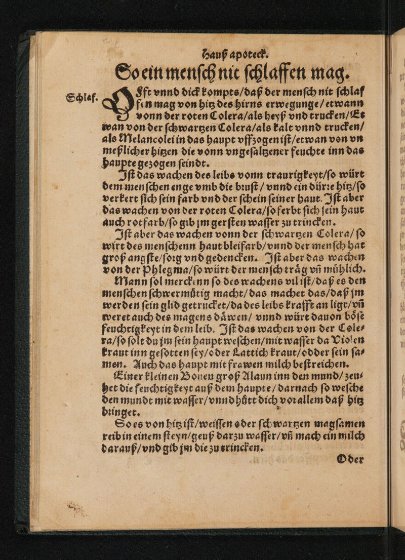 So ein menſch nit ſchlaffen mag. leaf. Hin vnnd dick kompts / daß der menſch nit ſchlaf fen mag von hitz des hirns erwegunge / etwann vonn der roten Colera / als heyß vnd trucken / Et wan von der ſchwartzen Colera / als kalt vnnd trucken / als Melancolei in das haupt vffzogen iſt / et wan von vn meßlicher hitzen die vonn vngeſaltzener feuchte inn das Haupte gezogen ſeindt. | | It das wachen des leibs vonn traurigkeyt / ſo würt dem menſchen enge vmb die bꝛuſt / vnnd ein dürꝛe hitz / ſo verkert ſich ſein farb vnd der ſchein ſeiner haut. Iſt aber das wachen von der roten Colera / ſo ferbt ſich ſein haut auch rot farb / ſo gib jm gerſten waſſer zu trincken. Iſt aber das wachen vonn der ſchwartzen Colera / ſo wirt des menſchenn haut bleifarb / vnnd der menſch hat groß angſte / ſoꝛeg vnd gedencken. Iſt aber das wachen von der Phlegma / ſo würt der menſch traͤg vñ muͤhlich. Mann ſol merckenn ſo des wachens vil iſt / daß es den menſchen ſchwermuͤtig macht / das machet das / daß jm werden ſein glid getrucket / da des leibs krafft an ligt / vñ weret auch des magens daͤwen / vnnd würt dauon boͤſe feuchtigkeyt in dem leib. Iſt das wachen von der Cole⸗ ra / ſo ſolt du jm fein haupt weſchen / mit waſſer da Violen kraut inn geſotten ſey / oder Lattich kraut / odder fein far men. Auch das haupt mit frawen milch beſtreichen. Einer kleinen Bonen groß Alaun inn den mund / zeu⸗ het die feuchtigkeyt auß dem haupte / darnach ſo weſche DO: mit waſſer / vnnd hůtt dich vorallem daß hitz zinget. So es von hitz iſt / weiſſen oder ſchwartzen magſamen reib in einem ſteyn / geuß darzu waſſer / vñ mach ein milch darauß / vnd gib jm die zu erincken. | Oder
