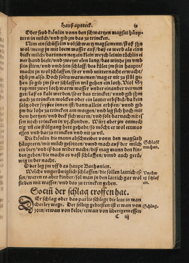 Oder ſeud kꝛoͤnlin vonn den ſchwartzen magſat haͤup⸗ tern in milch / vnd gib jm das zu trincken. Nim ein ſchůſſelin vol ſchwartz magſamenn / ſtoß ſhn wol / meng jn mit loem waſſer auß / daß es werd als einn dicke milch / darinnen netz ein klein weych leinin tuͤchlin ei ner hand bꝛeit / vnd zweyer elen lang / das winde im vmb fein ſtirn / vnd vmb fein ſchlaff / das kuͤlet im ſein haupte / macht jn wol ſchlaffen / ſo er vmb mitternacht erwacht / thů jm alſo. Doch ſoltu warnemen / mag er nit zu ſtůl ge⸗ hen / fo gib jm fd er ſchlaffen wil gehen ein loth. Viol Sy rup mit zwey loch warm waſſer under einander vermen get / laß es kalt werden / ſo er das trincket / vnnd gib jhm auch zu trincken molcken oder ein lauter erbßbꝛů / da kein ſaltz oder feyßte innen iſt / dann allein erbßen / vnnd gib gm die lohe zu trincken am morgen) vnd leg ſich hoch mit dem hertzen / vnd deck ſich warm / vnd ſolt darnach nit eſ ſen noch trincken in vj. ſtunden. Wůrt aber jm onmech tig vñ ein ſtůlgang hett gehabt / ſo möcht er wol ettwas eſſen vnd darzu trincken vnd nit zu vil. | Die kꝛoͤnlin die mann abſchneidet vonn den magſath haͤuptern / mit milch geſotten / vund mach auß der milch ein bꝛey / vnd iß das wider nacht / diß mag mann den kin⸗ den geben / die macht es vaſt ſchlaffen / vnnd auch geruͤ⸗ wig in der nacht. | Oder leg jm vff d as haupt Bathonien. Welche vngeruͤwiglich ſchlaffen / die ſollen lattich ef vnrüw ſen / weren es aber kinder / ſol man jn den latt ich gar wol ig ſchlaf ſieden mit waſſer / vnd das zu trincken geben. er Soeiñ der ſchlag troffen hat. Eer ſchlag oder das parlis ſchlegt die leut in man N cherley wege. Der ſelbig gebꝛeſten iſt et wan von Schlag. zom / etwan von kelte / etwan von überigem eſſen | | € u