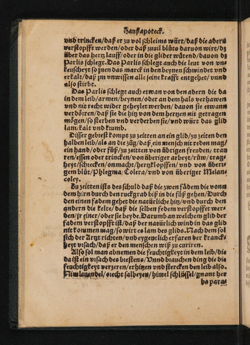 vnd trincken / daß er su vol ſchleims würt / daß die adern ver ſtopfft werden / oder daß zuuil blůts daruon wirt / dz Aber das hertz lauff / oder in die glider wuͤtend / dauon dz Pe ſchlegt. Das Parlis ſchlegt auch die leut von vn⸗ euſcheyt ſo jnen das marck in den beynen ſchwindet vnd er kalt / daß jm vnwiſſen alle feine krafft entgehet / vnnd alſo ſtirbt. Das Parlis ſchlegt auch etwan von den adern die da in dem leib / armen / beynen / oder an dem hals verhawen vnd nit recht wider geheylet werden / dauon fie etwann ver doͤꝛren / daß fie die big von dem hertzen nit getragen moͤgen / ſo ſterben vnd verderben ſie / vnd würt das glid lam / kalt vnd kꝛumb. Diſſer gebꝛeſt kompt zu zeitten an ein glid / ʒu zeiten den halben leib / als an die zũg / daß ein menſch nit reden mag / ein hand / oder fůß / zu zeitten von übrigen freuden / trau ren / eſſen oder trincken / von überiger arbeyt / růw / trag⸗ heyt / ſchꝛecken / on macht / hertzklopffen / vnd von überi⸗ gem blůt / phlegma / Colera / vnd von überiger Melan⸗ colex. du zeitten iſts des ſchuld daß die zwen faͤdem die vonn dem hirn durch den ruckgrad biß in die fuͤß gehen / Durch den einen fadem gehet die natürliche hitz / vnd durch den andern die kelte / daß die ſelben fedem verſtopffet wer⸗ den / jr einer / oder ſie bey de. Darumb an welchem glid der fadem verſtopfft iſt / daß der natürlich wind in das glid nit kommen mag / ſo wirt es lam des glids. Nach dem ſol 155 der Artzt richten / vnd eygentlich erfaren der kranck⸗ jeyt vꝛſach / daß er den menſchen wiß zu curiren. Alſo ſol man abnemen die feuchtigkeyt in dem leib / die da iſt ein vꝛſach des bꝛeſtens / Vnnd brauchen ding die Die Facts verzeren / erhitzen vnd ſtercken den leib alſo. Finne ce [albeyen/ pine cli e, para —