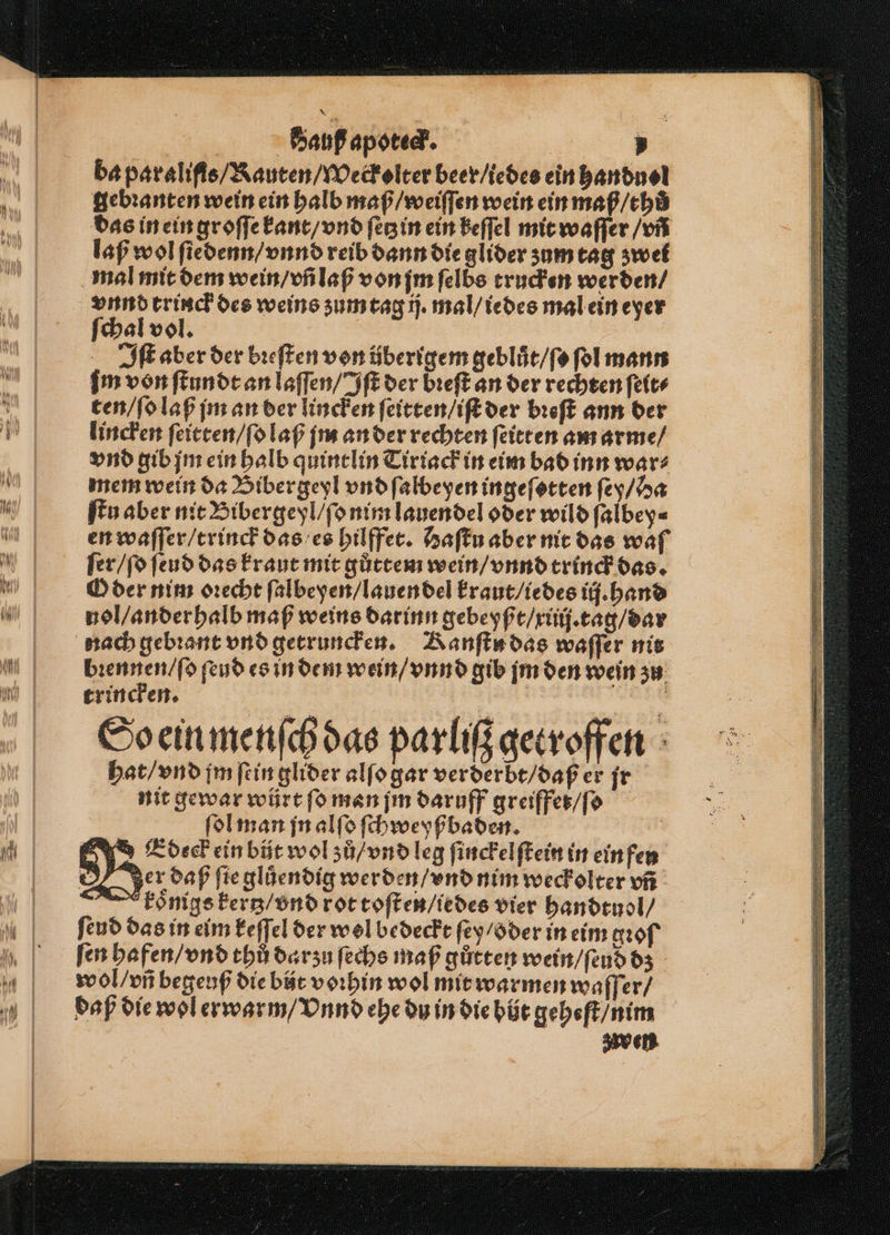 ba paraliſis / Rauten / Weckolter beer / ledes ein handuel gebꝛanten wein ein halb maß / weiſſen wein ein maß / th das in ein groſſe kant / vnd ſetz in ein keſſel mit waſſer / vñ laß wol ſiedenn / vnnd reib dann die glider zum tag zwei mal mit dem wein / vñ laß von jm ſelbs trucken werden / vnnd trinck des weins zum tag ij. mal / iedes mal ein eyer ſchal vol. | Iſt aber der bꝛeſten von überigem geblůt / ſo ſol mann m von ſtundt an laſſen / Iſt der bꝛeſt an der rechten ſeit⸗ ten / ſo laß jm an der lincken ſeitten / iſt der bꝛeſt ann der lincken ſeitten / ſo laß jm an der rechten ſeitten am arme / vnd gib jm ein halb quintlin Tiriack in eim bad inn wars mem wein da Bibergeyl vnd ſalbeyen ingeſotten ſey / Ha ſtu aber nit Bibergeyl / ſo nim lauendel oder wild ſalbey⸗ en waſſer / trinck das es hilffet. Baſtu aber nit das waſ ſer / ſo ſeud das kraut mit gůttem wein / vnnd trinck das. O der nim oꝛecht ſalbeyen / lauen del kraut / iedes ij. hand nol / anderhalb maß weins darinn gebeyßt / xiiij. tag / dar nach gebꝛant vnd getruncken. Kanſts das waſſer nit bꝛennen / ſo ſeud es in dem wein / vnnd gib jm den wein zu trincken. So ein menſch das parliß getroffen hat / vnd im ſein glider alſo gar verderbt / daß er jr nit gewar würt fo man ſm daruff greiffet / ſo ſol man jn alſo ſchweyß baden. | EUdeck ein büt wol zů / vnd leg ſinckelſtein in ein fen Jer daß ſie gluͤendig werden / vnd nim weckolter vñ koͤnigs kertz / vnd rot toſten / iedes vier handtuol / ſeud das in eim keſſel der wol bedeckt ſey / oder in eim of fen hafen / vnd thů darzu ſechs maß gůtten wein / ſeud dz wol / vñ begeuß die bt vorhin wol mit warmen waſſer / daß die wol erwarm / Vnnd ehe du in die hüt geheſt / nim ven