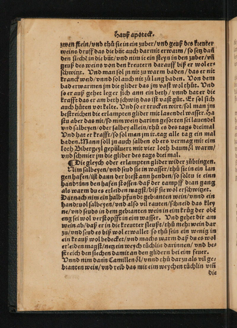 zwen frein / vnd thů ſie in ein zuber / vnd geuß des Erenker weins druff das die bůt auch dar mit erwaꝛm / ſo ſetz dañ den ſiechẽ in die bůt / vnd nim ie ein ſteyn in den zuber / vñ euß des weins von den kreutern darauff biß er wol ers chwitzt. Vnd man ſol jn nit zu warm baden / das er nit kranck werd / vnnd ſol auch nit zů lang baden. Von dem bad erwarmen jm die glider das jm vaſt wol thůt. Vnd ſo er auß gehet leg er ſich ann ein beth / vnnd hat er die krafft das er am bech ſchwitz das iſt vaſt gůt. Er ſol ſich auch hüten vor kelte. Vnd ſo er trucken wirt / ſol man jm beſtreichen die erlampten glider mit lauendel waſſer. Ha fen aber das nit / ſo nim wein darinn geſotten ſei lauendel vnd ſalbeyen / oder ſalbey allein / thů es des tags dꝛeimal Vnd hat er krafft / ſo ſol man jm ir. tag alle ta g ein mal baden. Mann ſoll jn auch ſalben ob ers vermag mit eim loch. Bibergeyl gepüluert mit vier loch baumoͤl warm / vnd ſchmier jm die glider des tags dꝛei mal. ¶ Die gleych oder erlampten glider wider zuͤbungen. Vim ſalbeyen / vnd ſeud fie in waſſer / thů ſie in ein lan gen hafen / iſt dann der bꝛeſt ann henden / ſo ſoltu ie einn 17 25 5 den hafen ſtoſſen / daß der tampff dꝛan gang als warm du es erleiden magſt / biß ſie wol erſchwitzet. Darnach nim ein halb pfundt gebꝛanten wein / vnnd ein handtuol ſalbeyen / vnd alſo vil rauten / ſchneid das kley ne / vnd ſeuds in dem gebꝛanten wein in eim kruͤg der obẽ eng ſei wol verſtopfft in eim waſſer. Vnd gehet dir am wein ab / vaß er in die kreutter ſleußt / thů mehr wein dar zu / vnd ſeud es biß wol erwallet fo thů fein ein wenig in ein krauß wol bedecket / vnd machs warm daß du es wol erleiden magſt / netz ein weych tůchlin darinnen / vnd be⸗ ſtreich den ſiechen damit an den glidern bei eim feuer. Vnnd nim dann Camillen ol / vnnd chů darzu als vil ge⸗ bꝛanten wein / vnd reib das mit eim we chen cuͤchlin un die