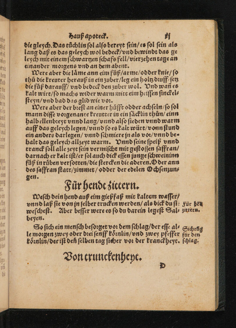 die gleych. Das tuͤchlin ſol alſo bereyt ſein / es ſol ſein als lang daß es das geleych wol bedeck / vnd bewindt das ge leych mit einem ſchwartzen ſchafs fell / vierzehen tage an einander morgens vnd an dem abent. Were aber die laͤme ann eim fůß / arme / odder knie / ſo thů die kreuter herauß in ein zuber / leg ein holtz dꝛuff / fer die fuͤß dar auff / vnd bedeck den zuber wol. Vnd wa es kalt wirt / ſo machs wider warm mitt eim heiſſen ſinckel⸗ ſteyn / vnd bad das glid wie voꝛ. Were aber der bꝛeſt an einer huͤfft odder achſeln / ſo ſol mann diſſe voꝛgenante kreutter in ein ſaͤcklin thun / einn halb ellenbꝛeyt vnnd lang / vnnd alſo ſieden vnnd warm auff das geleych legen / vnnd ſo es kalt würt / vonn ſtund ein anders darlegen / vnnd ſchmiere jn als voꝛ / vnnd be⸗ halt das geleych allzeyt warm. Vnnd ſeine ſpeiß vnnd tranck ſoll alle zeyt ſein ver miſcht mit geſtoſſen ſaffran / darnach er kalt iſt / er ſol auch dick eſſen junge ſchweininn fuͤß in ruͤben verſotten / die ſtercken die aderen. Oder ann des ſaffran ſtatt / zimmet / odder der edelen Ochſenzun⸗ gen. | | Sürhendcsiccern. Weſch dein hend auß eim gießfaß mit kaltem waſſer / beyen. d Von trunckenheyt. 0 4