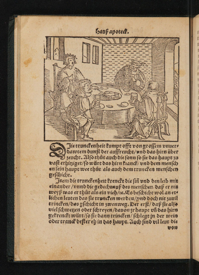 se - T II 4 >. BE” en 8 NE = N 8 S a N > = IQ (RE S \ 1 8 ® ji BIS | EIS; | 2 i i = = 1 IN INN == 1, J f = \ Ddawtem dunſt der auffreucht / vnd das hirn über zeucht. Alſo thůt auch die ſonn fo fie das haupt zu vaſt erhitziget / ſo würt das hirn kꝛanck / vnd dem menſch en ſein haupt wee thůt als auch dem truncken menſchen geſchicht. | Item die trunckenheit krenckt die fin vnd den leib mit einander / vnnd die gedechtnuß des menſchen / daß er nit weyß was er thůt als ein vieh / ie. Es beſchicht wol an et⸗ lichen leuten das ſie truncken werden / ynd doch nit zumill rrincken / das gſchicht in zwenweg. Der erſt / daß ſie alſe viel ſchwetzen oder ſchreyen / dauon jr haupt vñ das hirn gekrenckt würt / ſo ſie dann trincken / ſchlegt jn der wein oder tranck deſter eh in das haupt. Auch ſind vil leut die