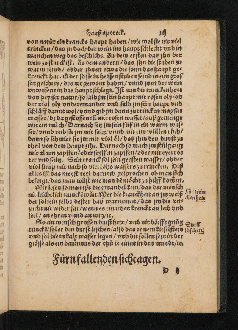 von natur eln krancks haupt haben / wie wol ſie nit viel trincken / das jn doch der wein ins haupt ſchlecht vnd in manchen weg das beſchicht. Zu dem erften das jhn der wein zu ſtarckiſt. Zu dem andern / das ſhn die ſtuben zu warm ſeind / odder jhnen etwa die ſonn das haupt ges krenckt har. O der ſo ſie in heiſſen ſtuben ſeind in eim gꝛoſ ſen geſchꝛey / des nit gewont haben / vnnd jnen der wein vnwiſſent in das haupt ſchlegt. Iſt nun die tiunckenheys von heyſſer natur / ſo ſalb jm fin haupt mit roſen oly / od der viol oly vndereinander vnd ſalb im ſein haupt vnd ſchlaͤff damit wol / vnnd gib jm dann zu trincken magſar waſſer / dz da geſt oſſen iſt mit roſen waſſer / auß gemenge wie ein milch / Darnach ſetz jm ſein füß in ein warm waſ⸗ ſer / vnnd reib ſte jm mit ſaltz / vnnd mit eim wüllen tůch / dann ſo ſchmier fie jm mit violoͤl / daß jhm den dunſt zu thal von dem haupt ʒihe. Darnach ſo mach jm ſtuͤlgang mit alaun zapffen / oder ſeyffen zapffen / oder mit eyertot ter vnd ſaltz. Sein tranck ſol ſein gerſten waſſer / odder viol ſirup mit nach fo viel lohs waſſers zu trincken. Di alles iſt das meyſt teyl darumb geſprochen ob man ſich beſoꝛgt / das man wüjſt wie man dẽ moͤcht ʒu hilff komen. Mir leſen fo man ißt dꝛey mandel kern / das der menſch nit leichtlich tꝛunckẽ woꝛt. Wer die kꝛanck heit an jn weiß der ſol fein ſelbs deſter baß warnemen / das ſm die vn⸗ zucht nit wider far / wenn es ein ieden krenckt an leib vnd feel / an ehren vnnd an witz / ic. So ein menſch groſſen duꝛſt hett / vnd nit doͤꝛfft gnuͤg tꝛinckẽ / ſol er den durſt leſchen / alſo das er nem kieſelſtein vnd fol die in kalt waſſer legen / vnd die ſollen ſein in der gioſſe als ein baumnus der chl ie einen in den mundt / ꝛo. Sürnfallenpenfihragen. = fürtigm Surſf loͤſchen 1 — 2 — — — en = — — . man — vo. 8 — — — a gt — = se a EEE = == Fe ee = — — — — BEE EEE ...... — S ĩᷣͤvbTTTTTTTTTTT „STT en Eee —j—— Te ee .. ——— TEE TEE EÄEEEREN NER — — — — —̃ä Ä— . —— . ̃ —.. — —. —