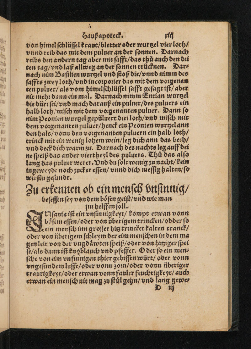 * Haußapoteck. rig von himel ſchlüſſel kraut / bletter oder wurtzel vier loch/ vnnd reib das mit dem puluer an der ſonnen. Darnach reibs den andern tag aber mit ſafft / das thů auch den dꝛi ten rag / vnd laß allweg an der ſonnen trücknen. Dar⸗ nach nim Baſilien wurtzel vnd ſtoß die / vnnd nimm des ſaffts zwey loth / vnd incoꝛpoꝛier das mit dem voꝛgenan ten puluer / als vom himelſchlüſſel ſafft geſagt iſt / aber nit mehꝛ dann ein mal. Darnach nimm Entian wurtzel die dürꝛ ſei / vnd mach dar auß ein puluer / des puluers ein halb loth / miſch mit dem voꝛgenanten puluer. Dann ſo nim Peonien wurtzel gepüluert drei loth / vnd miſch mit dem voꝛgenanten puluer / henck ein Peonien wurtzel ann den hals / vonn den voꝛgenanten puluern ein halb loth / trinck mit ein wenig lohem wein / leg dich ann das beth / vnd deck dich warm zu. Darnach des nachts leg auff dei ne ſpeiß das ander viertheyl des puluers. Thů das alſo lang das puluer weret. Vnd du ſolt wenig zu nacht / kein ingeweyde noch zucker eſſen / vnnd dich meſſig halten / ſo wir ſtu geſundt. Zu erkennen ob ein menſch vnſinnig / beſeſſen ſey von dem boͤſen geiſt / vnd wie man £ mim helffen ſoll. A ſanta iſt ein vnſinnigkeyt / kompt etwan vonn öbsſem eſſen / oder von überigem trincken / odder ſo ein menſch inn groſſer hitz trincket kalten tranck / oder von überigem ſchleym der eim menſchen in dem ma gen leit von der vngdaͤwten ſpeiß / oder von hitziger ſpei ſe / als dann iſt knoblauch vnd pfeffer. O der ſo ein men⸗ ſche von eim vnſinnigen thier gebiſſen würt/ oder vonn vngeſun dem lufft / oder vonn zoꝛn / oder vonn überiger traurigkeyt / oder etwan vonn fauler feuchtigkeyt / auch etwan ein menſch nit mag zu ſtůl gehn / vnd ang gewe⸗ 15