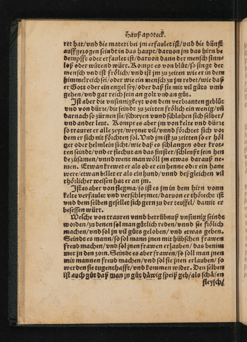 ret hat / vnd die materi bei jm erfaulet iſt / vnd die důnſt auffgezogen ſeindt in das haupt / daruon jm das hirn be dempfft oder erfaulet iſt / daruon dann der menſch ſinn⸗ loß oder wuͤtend würt. Kompt es von blůt / ſo ſingt der menſch vnd iſt froͤlich / vnd iſt jm zu zeiten wie er in dem himmelreich ſei / oder wie ein menſch zu jm redet / wie daß er Gott oder ein engel ſey / oder daß ſie mit vil gůts vmb gehen / vnd gar reich ſein an golt vnd an gůt. | Iſt aber die vnſinnigkeyt von dem verbꝛanten gebluͤt vnd von dürre / die ſeindt zu zeitten froͤlich ein wenig / vñ dar nach fo zür nen ſie / ſchꝛeyen vund ſchlahen ſich ſelber / vnd ander leut. Kompt es aber jm von kelte vnd dür ꝛe ſo trauret er alle zeyt / weynet vil / vnnd foͤꝛchtet ſich voꝛ dem er ſich nit foͤꝛchten ſol. Vnd jm iſt zu zeitten ſo er hoͤl ger oder helmlein ſicht / wie daß es ſchlangen oder krot⸗ ten ſeindt / vnd er flechut an das finſter / ſchleußt ſein hen de zůſamen / vnnd went man woͤll jim etwas darauß ne⸗ men. Et wan krewet er als ob er ein henne oder ein hane were / etwan billet er als ein hund / vnnd deß gleichen vil thoͤꝛlicher weiſen hat er an im. | Iſt es aber von flegma / ſo iſt es im in dem hirn vonn kelte verfaulet vnd verſchleymet / daruon er thoͤꝛecht iſt vnd dem ſelben geſellet ſich gern zu der teuffel / damit er beſeſſen würt. Welche von trauren vnnd betrübnuß vnſinnig feinde woꝛden / zu denen ſol man guͤtlich reden / vnnd fie froͤlich machen / vnd ſol jn vil gůts geloben / vnd etwas geben. Seindt es mann / ſo ſol mann jnen mit hübſchen frawen freud machen / vnd ſol jnen frawen erlauben / das benim met jn den zoꝛn. Seindt es aber frawen / ſo ſoll man inen mit mannen freud machen / vnd ſol ſie jnen erlauben / ſo wer den ſie tugenthafft / vnd kommen wider. Den ſelben iſt auch gůr daß man in gůt daͤwig ſpeiß geb / als plc ia pe