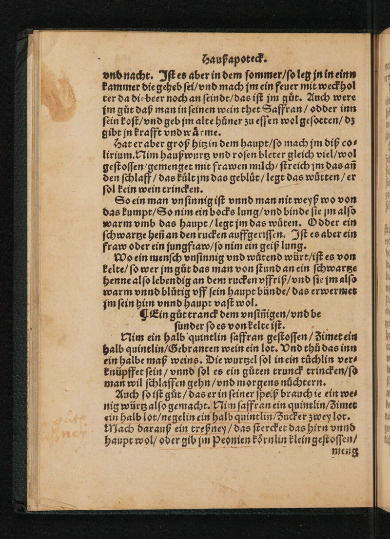 vnd nacht. Iſt es aber in dem ſommer / ſo leg jn in einn kammer die geheb ſei / vnd mach jm ein feuer mit weck hol ter da dir beer noch an ſeindt / das iſt jm gůt. Auch were im gůt daß man in ſeinen wein thet Saffran / odder inn fein koſt / vnd geb jm alte huͤner zu eſſen wol geſotten / dz gibt jn krafft vnd warme. Hat er aber groß hitzin dem haupt / ſo mach jm diß cos lirium. Nim haußwurtz vnd roſen bleter gleich viel / wol geſtoſſen / gemenget mit frawen milch / ſtreich jim das añ den ſchlaff / das kuͤlt jm das gebluͤt / legt das wuͤtten / er ſol kein wein trincken. u So ein man vnſinnig iſt vnnd man nit weyß wo von das kumpt / So nim ein bocks lung / vnd binde fie jm alfd warm vmb das haupt / legt jm das wuͤten. Odder ein ſchwartze heñ an den rucken auffgeriſſen. Iſt es aber ein fraw oder ein jungfꝛaw / ſo nim ein geiß lung. | Wo ein menſch vnſinnig vnd wütend würt/iftes von kelte / ſo wer jm gůt das man von ſtund an ein ſchwartze henne alſo lebendig an dem rucken vffriß / vnd fie jm alſo warm vnnd blůtig off fein haupt bünde / das erwer met jm fein hin vnnd haupt vaſt wol. ¶ Ein gůt tranck dem vnſiñigen / vnd be | ſunder ſo es von kelte iſt. Nim ein halb quintlin ſaffran geſtoſſen / imet ein halb quintlin / Gebranten wein ein lot. Vnd thů das inn ein halbe maß weins. Die wurtzel ſol in ein tuͤchlin ver⸗ knüpffet ſein / vnnd ſol es ein gůten trunck trincken / ſo man wil ſchlaffen gehn / vnd morgens nuͤchtern. Auch ſo iſt gůt / das er in ſeiner ſpeiß brauch ie ein we⸗ nig würtz alſo gemacht. Nim ſaffran ein quintlin / zimet ein halb lot / negelin ein halb quintlin / Sucker zwey lot. Mach darauß ein treßney / das ſtercket das hirn vnnd haupt wol / oder gib jm Peonien koͤrnlin klein geſt oſſen / | meng