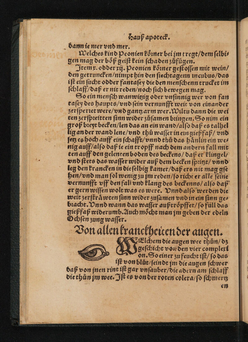 dann ie mer vnd mer. Welches kind peonien koͤꝛner bei jm tregt / dem ſelbi⸗ gen mag der boͤß geiſt kein ſcha den zůfuͤgen. Item x. odder xij. Peonien koͤꝛner geſt oſſen mit wein / den getruncken / nimpt hin den ſiechtagenn incubus / das iſt ein ſucht odder fantaſey die den menſchenn trucket im ſchlaff / daß er nit reden / noch ſich bewegen mag. So ein menſch wanwitzig oder vnſinnig wer von fan tajey des haupts / vnd fein vernunfft weit von einander zerſperꝛet were / vnd gantz arm wer. Wiltu dann die wei ten zerſpꝛeitten ſinn wider zůſamen bꝛingen. So nim ein groß bꝛeyt becken / len das an ein wand / alſo daß es talhel lig an der wand lene / vnd thů waſſer in ein gießfaß / vnd fe es hoch auff ein ſchafft / vnnd thů das haͤnlin ein we⸗ nig auff / alſo daß ie ein tropff nach dem andern fall mit leg den krancken in die ſelbig kamer / daß ers nit mag gſe hen / vnd man fol wenig zu jm reden / ſo richt er alle feine er gern wiſſen wolt was es were. Vnnd alſo werden die weit zerſtraͤwten ſinn wider ʒuſa men vnd in ein ſinn ge bꝛacht. Vnnd wann das waſſer außtroͤpffet / ſo füll das gießfaß widerumb. Auch moͤcht man jm geben der edeln Ochſen zung waſſer. llen branckheiren der augen. Eelchem die augen wee thůn / dz & geſchicht von den vier complert on. So einer zu feucht iſt / ſo das iſt von blůt / ſeindt jm die augen ſchwer daß von jnen rint iſt gar vnſauber / die adern am ſchlaff die thůn jm wee. Iſt es von der roten colera / ſo ſchmertz en