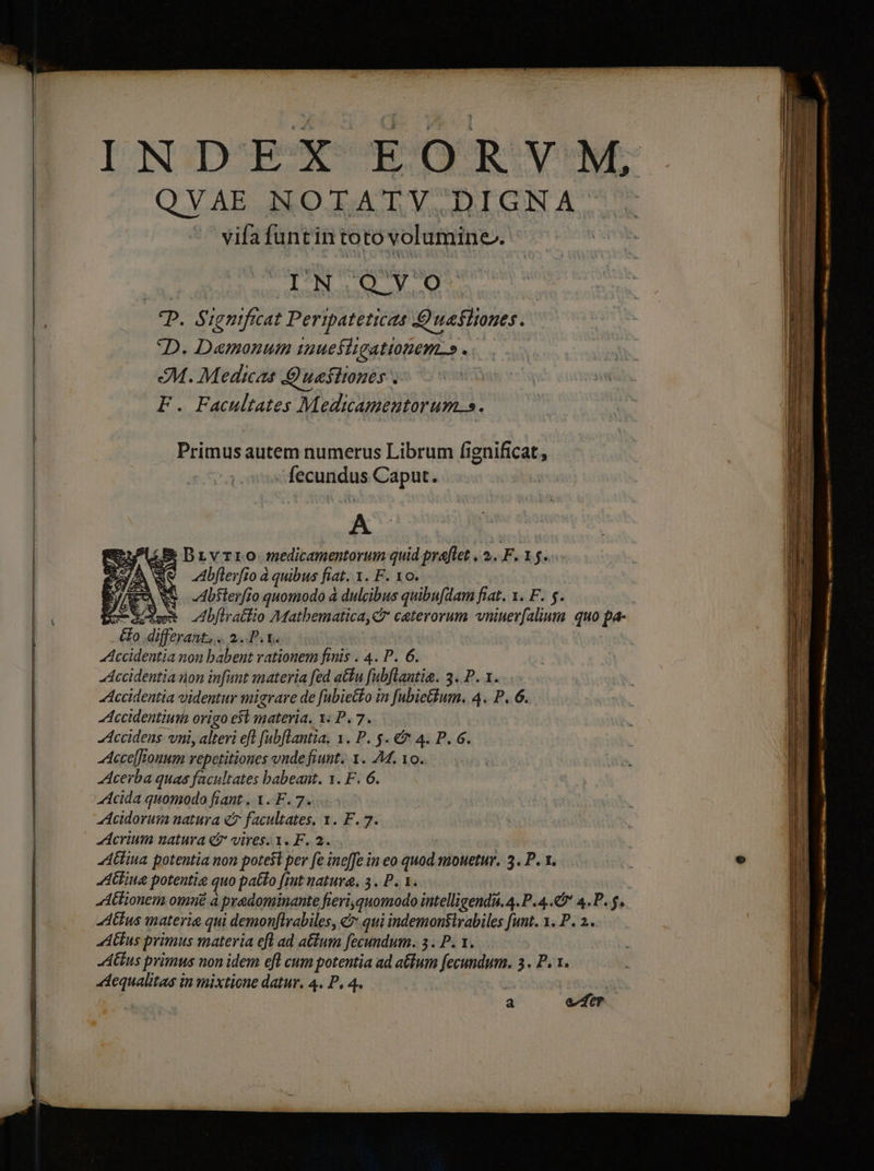Q V AE NO T;A T V D IGNA vifa funtin to to volumine. | | IN. QVO T. Significat Pertpateticas Quefiiones. D. Damonum iuefiigationem.» . 2M. Medicas A uefhones .- F. Facultates Medicamentorum.s. Primus autem numerus Librum fignificat, fecundus Caput. E Drvrro medicamentorum quid praflet . 5. F.1j. Abflerfio à quibus fiat. I. F. 10. Abfterfio quomodo à dulcibus quibufdam fiat. 1. F. s. &amp; differant. . 2f ta Accidentia non babent vationem finis . 4. P. 6. Jccidentia on infant materia fed atu fubflantia. 3. P. 1. ....- Accidentia videntur migrare de fabietto in [ubietfum. 4. P. 6.. Accidentium Origo est materia. 1; P. 7. Accidens vni, alteri eft fubflantia. 1. P. $. € 4. P. 6. Acce[fTouum vepetitiones vnde fiunt. 1. M. 10. Acerba quas facultates babeant. 1. F. 6. Acida quomodo fiant. X. F. 7... Acidorum natura e facultates, 1. F. 7. Acrinm natura «7 vires. 1. F. 2. Alina potentia non potefi per fe ine[fe in eo quod nibuetur. 3. P. 1. AGiua potentie quo patto [int natura, 3. P. 1. Aus materia qui i demonftrabiles, € qui indemonslrabiles funt. 1. P. 2... tius primus materia eft ad atium fecundum. 3. P. 1. tius primus non idem efl cum potentia ad atium Ke 3, Pr. 44equalitas in mixtione datur. 4. P, 4. x XS | a efr P m ub e —— rs — A — Rc LEE