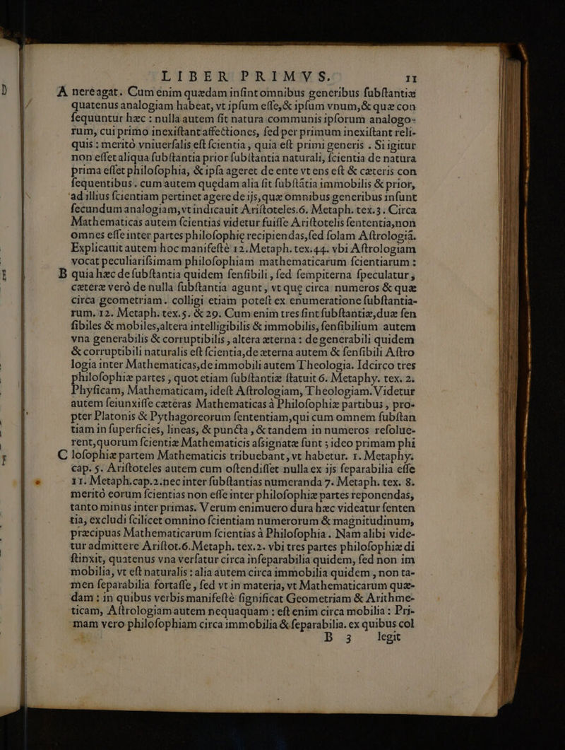 gsustee ces LIBER PRIMVS. II quatenus analogiam habeat, vt ipfum effe, &amp; ipíum vpum,&amp; quz con fequantur hzc : nulla autem fit natura communis ipforum analogo- rum, cui primo inexiftant affectiones, fed per primum inexiftant reli- quis : meritó vniuerfalis eft fcientia , quia eft primi generis . Si igitur non effetaliqua fubftantia prior fubítantia naturali, fcientia de natura prima effet philofophia, &amp; ipfa ageret de ente vt ens cft &amp; ceteris con fequentibus. cum autem quedam alia fit fubítátia immobilis &amp; prior, adillius fcientiam pertinet agere de ijs, quz omnibus generibus infünt fecundum analogiam, vt indicauit Ariftoteles.6. Metaph. tex.3. Circa Mathematicas autem (cientias videtur fuiffe A ri(totelis fententia,non omnes effeinter partes philofophie recipiendas,fed folam Aftrologià. vocat peculiarifsimam philofophiam: mathematicarum fcientiarum : ceterz vero de nulla fubftantia agunt, vt que circa numeros &amp;que circa geometriam. colligi etiam poteft ex enumeratione fubflantia- rum. 12. Metaph. tex.5. € 29. Cum enim tres fint fubftantiz dua fen fibiles &amp; mobiles;altera intelligibilis &amp; immobilis, fenfibilium autem vna generabilis &amp; corruptibilis , altera eterna : degenerabili quidem &amp; corruptibili naturalis eft fcientia,de xterna autem &amp; fen(ibili Aftro logia inter Mathematicas,de immobili autem Theologia. Idcirco tres philofophiz partes , quot etiam fubftantiz ftatuit 6. Metaphy. tex. 2. Phyficam, Mathematicam, ideft Aftrologiam, Theologiam. Videtur autem feiunxiffe ceteras Mathematicas à Philofophiz partibus , pro- pter Platonis &amp; Pythagoreorum fententiam,qui cum omnem fubftan tiam in füperficies, lineas, &amp; puncta, &amp;tandem in numeros refolue- rent,quorum fcientiz Mathematicis afsignatz funt ; ideo primam phi cap. $. Aniftoteles autem cum oftendiffet nulla ex ijs feparabilia effe 11. Metaph.cap.2.pec inter fubftantias numeranda 7. Metaph. tex. 8. meritó eorum fcientias non effe inter philofophiz partes reponendas, tanto minus inter primas. Verum enimuero dura hxc videatur fenten tia excludi fcilicet omnino fcientiam numerorum &amp; magnitudinum, praecipuas Mathematicarum fcientias à Philofophia . Nam alibi vide- tur admittere Ariftot.6. Metaph. tex.2. vbi tres partes philofophiz di ftinxit, quatenus vna verfatur circa infeparabilia quidem, fed non im mobilia, vt eft naturalis : alia autem circa immobilia quidem , non ta- men feparabilia fortaffe , fed vt in materia, vt Mathematicarum quz- dam ; in quibus verbis manifefté fignificat Geometriam &amp; Arithme- ticam, Aftrologiam autem nequaquam : eft enim circa mobilia : Pri- mam vero philofophiam circa 1mmobDilia &amp; d Unt ex mone col 3 egit