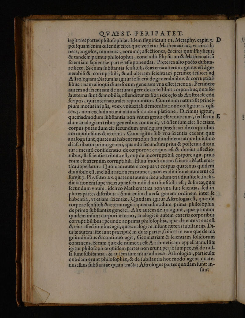 B , QVNAEST. PERIPATET. B legit tres partes philofophiz. Idem fignificauit x r. Metaphy. capit. 3. D B poftquam enim oftendit circa quz verfetur Mathematicus, vt circa li- | neas, angulos, numeros , eorumá; affc&amp;tiones, &amp; circa quz Phyficus, n. | | | b &amp; tandem primus philofophus, concludit Phyficam &amp; Mathematicà B fcientiam fapientiz partes effe ponendas. Preterea alio pacto dubita- T relicet. Si enim fübítantia fenfibilis &amp; eternaalterum genus eftàge- nerabili &amp; corruptibili, &amp; ad alteram fcienuiam pertinct fcilicet ad A (trologiam:Naturalis gitur folà erit de generabilibus &amp; corruptibi: libus : nam alioqui diuerforum generum vna effet fcientia. Pertinere | WE autem ad fcientiam de natura agere de coeleftibus corporibus,qua fo: | b la eterna funt &amp; mobilia,oftenditur ex libris de celo ab Ariftotele cón ! M fcriptis , quiinter naturales reponuntur. Cum enim natura fit princi- | pium motus in ipfis, vt ex vniuerfali demonftratione colligitur 1. celi. tex.5. non excluduntur à naturali contemplatione. Dicimus igitur; l quemadmodum fübftantia non vnum genus eft vniuocum , fed fecun E | i dumahnalogiam tribus generibus conuenit, vt oftenfum .eft : fic etiam - cerpus putandum eft fecundum analogiam przdicari de corporibus Wi corruptibilibus &amp; eternis. Cum igiturfub vna fcientia cadant quae | ld analoga funt,quatenus habent rationis fimilitudinem: atque huiufmo | i diafcribatur primo generi, quando fecundum prius &amp; pofterius dican tur : meritó confiderauio decorpore vt corpus e(t &amp; de eius affectio- nibus,illi fcientie tributa eft, que de incorruptibili corpore agit. prius enim eft xternum corruptibili. Huiufmodi autem fcientia Mathema- | i tica appellatur. Quoniam autem corpus vt corpus quatenus quidem P diuifibile eft, includit rationem numeri, nam ex diuifione numerus có aM furgit 3. Phyfi.tex.68.quatenusautem fecundum tria diuifibile,inclu- dit rationem fuperficier quz fecundü duo diuifibilis eft 5 &amp; linez,quae | fecundum vnum : idcirco Mathematica non vna fuit fcientia, fed in M plures partes diftributa. Sunt enim diuería genera ordinem inter fe | ( m habentia, vt etiam fcientiz. Quadam igitur Aftrologia eft, qux de | b corpore fenfibili &amp; zternoagit : quemadmodum prima philofophia j MIN de primo fübftantie genere. Alix autem de 1js agunt, que primum | MUT quidem infünt corpori zterno , analogicé autem ceteris corporibus | l corruptibilibus : perinde ac prima philofophia, que de ente vt ens eft ! EIU &amp; eius affectionibus agit, qua analogicé infunt caeteris fubftantijs. Di- | MU uifz autem iftz funt precipue 1n duas partes;fcilicet in eam que de ma | gnitudinibus &amp; continuo agit , Gcometriam &amp; fcientiam folidorum continens, &amp; eam quz de numeris eft Arithmeticam appellatam.Ilftae | igitur philofophix quidem partes non erunt per fe fumpta, nà de nul- l la funt fübftantia . S1autem fümanturadnexe Aftrologiz , particule j quzdam erunt philofophiz, &amp; de fubftantia hoc modo agent quate- | T nus illius fubflantix quam tractat Aftrologus partes quaedam is in- |