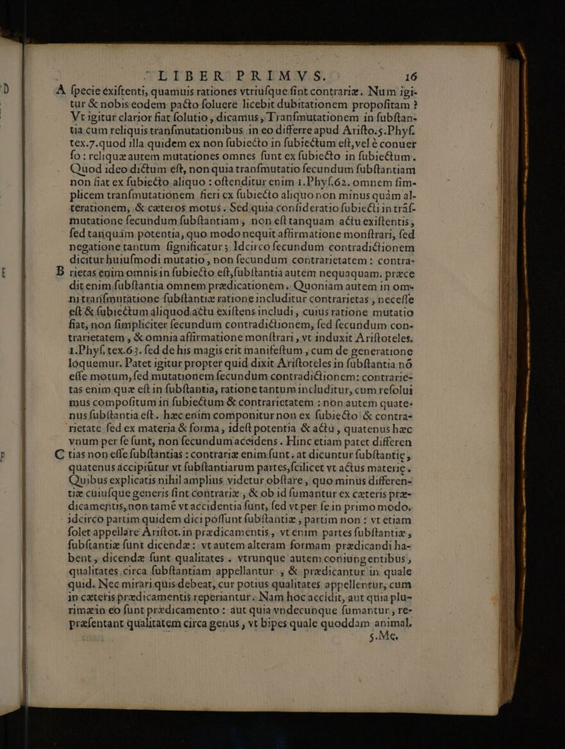TETRERZPATMAASO 16 tur &amp; nobis eodem paco foluere licebit dubitationem. propofitam ? Vt igitur clarior fiat folutio , dicamus , Tranfmutationem in fuübftan- tia cum reliquis tranfmutationibus 1n eo differre apud Arifto.5.Phyf. tex.7.quod illa quidem ex non fubiecto in fubiectum efl,vel é conuer Ío : reliquz autem mutationes omnes funt ex fubie&amp;to in fübiectum. Quod ideo dictum eft, non quia tranfmutatio fecundum fubflantiam non fiat ex fubiecto aliquo : oftenditur enim 1.Phyf.62. omnem fim- plicem tranfmutauionem fieri cx fübiecto aliquonon minus quàm al- terationem, .&amp; ceteros motus. Sed quia confideratio fubieGi in tráf- mutatione fecundum fubítaptiam , non e(ttanquam actu exiftentis; fed tanquám potentia, quo modo nequit affirmatione monftrari, fed negatione tantum fignificatur 5 Idcirco fecundum contradictionem dicitur huiufmodi mutatio , non fecundum contrarietatem : contra- rietas enim omnis 1n fubiecto eft;fübftantià autem nequaquam. prece dit enim fubftantia omnem praedicationem .. Quoniam autem in om- nitrarnífmutauone fubílantiz ratione includitur contrarietas , neceffe elt &amp; fabiectum aliquod.actu exiftens includi, cuius ratione mutatio fiat, non fimpliciter íecundum contradictionem, fed fecundum con- trarreratem , &amp; omnia affirmatione monfítrarn , vt induxit Ariftoteles. 1.Phyf tex.63. fed de his magis erit manifeftum , cum de generatione loquemur. Patet igitur propter quid dixit Ariftoceles in fubftantia. n6 effe motum; fed mutationem fecundum contradiGiionem: contrarie- tas enim quz eítin fubftantia, rationetantumincluditur, cum refolui mus compofitum in fubiectum &amp; contrarietatem ; non autem quate- nus fubítantia eft. hzc enim componitur non ex fubiecto &amp; contra- vnum per fe funt, non fecundumaceidens . Hinc etiam patet differen quatenus áccipiütur vt fubftaptiarum partes;fcilicet vt actus materie. Quibus explicatis nihil amphius videtur obftare, quo minus differen- uz cuiufque generis fint contrari, &amp; ob 1d fumantur ex cateris prz- dicamenus,non tamé vt accidentia funt, fed vt per fe in primo modo. idcirco parum quidem dici poffunt füb(tantiz , partim non : vt etiam folet appellare Ariftot.in przdicamenus, vt enim partes fubftantiz , fubítantie funt dicendz: vt autem alteram formam praedicandi ha- bent, dicendz funt qualitates . vtrunque autem coniungentibus, qualitates circa fubftantiam appellantur. &amp; predicantur in. quale quid. Nec mirari quis debeat, cur potius qualitates appellentur, cum in cattetis predicamentus reperiantur. Nam hoc accidit, aut quia plu- rma1p eo funt predicamento:: aut quia vpdecunque fumantur , re- prafentant qualitatem circa genus ; vt bipes quale quoddam pow : $.M«. Lx cur CE UU ELLE : TTE EET E *3