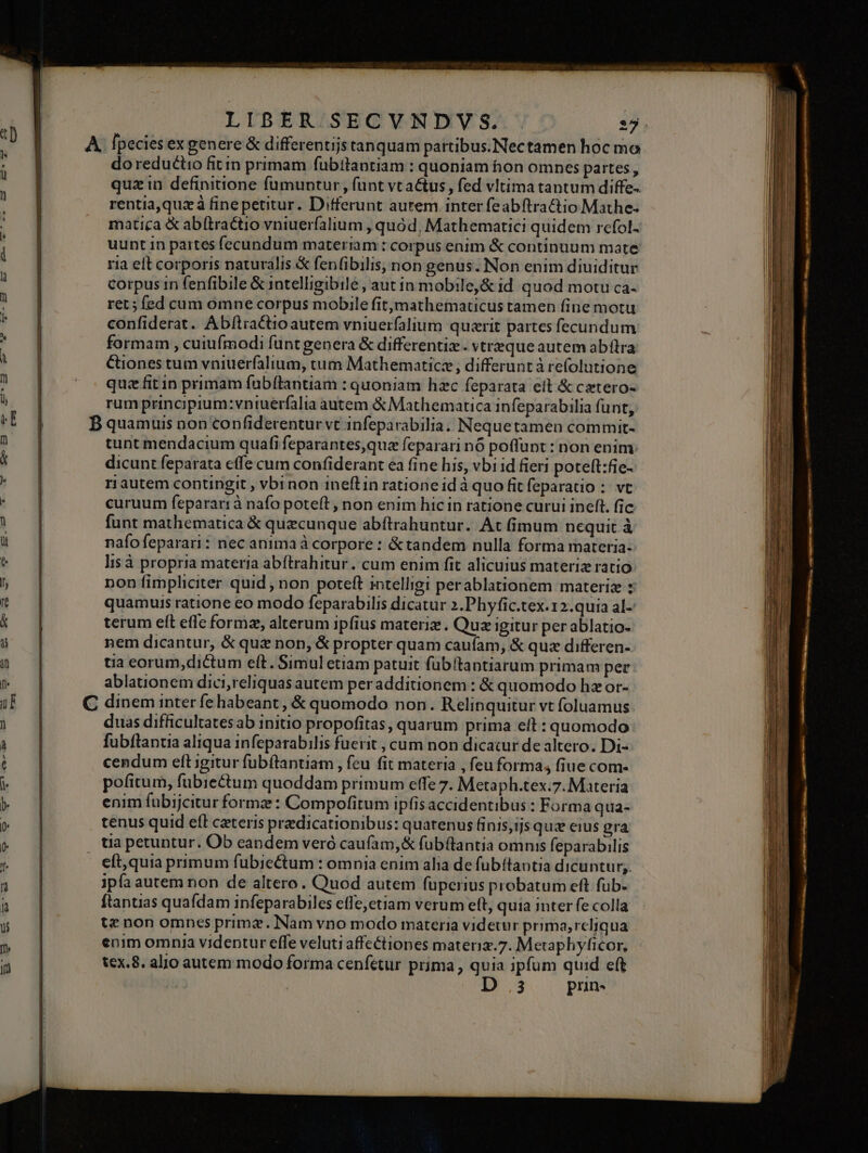 LIBER SECVNDVS. :j do reductio fitin primam fubttantiam : quoniam hon omnes partes, quz in definitione fumuntur, funt vt actus, fed vltimatantum diffe- rentia,quzà fine petitur. Differunt aurem inter feabftractio Mathe: matica &amp; abítractio vniuerfalium , quód, Mathematici quidem refol- uunt in partes fecundum materiam : corpus enim &amp; continuum mate ria elt corporis naturalis &amp; fenfibilis, non genus. Non enim diuiditur corpus in fenfibile &amp; intelligibile, aut in mobile&amp; id quod motu ca. ret ; fed cum omne corpus mobile fitymathematicus tamen fine motu confiderat. Abílractio autem vniuerfalium quzrit partes fecundum formam , cuiufmodi funt genera &amp; differentiz . vtreque autem abítra Ctiones tum vniuerfalium, tum Mathematicz , differunt à refolutione quz fit in primam fabflantiam : quoniam hzc feparata eit &amp; cxtero- rum principium:vniuerfalia autem &amp; Mathematica infeparabilia funt, tunt mendacium quafi feparantes,que feparari nó poffunt : non enim: dicunt feparata cffe cum confiderant ea fine his, vbi id fieri poteft:fie- ri autem contingit , vbinon ineft in ratione id à quo fit feparatio : vt curuum feparart à nafo poteft, non enim hic in ratione curui ineft. fic funt mathematica € quecunque abftrahuntur. At (imum nequit à nafofeparari: nec anima à corpore : &amp;tandem nulla forma materia: lisà propria materia abftrahitur. cum enim fit alicuius materiz ratio non fimpliciter quid , non poteft intelligi perablationem materiz : quamuis ratione eo modo feparabilis dicatur 2.Phyfic.tex.12.quia al- terum eít efle formz, alterum ipfius materia. Quz igitur per ablatio. nem dicantur, &amp; quz nop, &amp; propter quam caufam, &amp; quz differen- tia eorum, dictum eft. Simul etiam patuit fübitaptiarum primam per ablauionem dici,reliquas autem per additionem : &amp; quomodo hz or- duas difficultatesab initio propofitas, quarum prima elt : quomodo fubftantia aliqua infeparabilis fuerit , cum non dicacur de altero. Di- cendum eft igitur fubftantiam , feu fit materia , feu forma, fiue com- pofitum, fubiectum quoddam primum effe 7. Metaph.tex.7. Materia enim fuübijcitur formz : Compofitum ipfis accidentibus : Forma qua- tenus quid eft ceteris predicationibus: quatenus finis,ijs quz eius gra ua petuntur. Ob eandem veró caufam, &amp; fubftantia omnis feparabilis eft,quia primum fubiectum : omnia enim alia de fübítaotia dicuntur; ipfa autem non de altero. Quod autem fuperius probatum eft fub. ftantias quafdam infeparabiles effe;etiam verum eft, quia inter fe colla te non omnes primz. Nam vno modo materia vider prima, reljqua enim omnia videntur effe veluti affectiones mateniz.7. Metaphyficor, tex. 8. alio autem modo forma cenfetur prima , quia ipfum quid eft