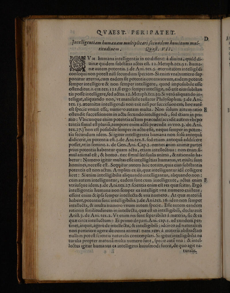 M nts ISTA a mei ig a pad p a RAE n a qutefigeniam pumauam meltip licari eR rti boprimum mul-c titudinem. Oneff. FII. femper intelligere &amp; non femper intelligere; quod impofsibile effe oftenditur. r.coe.tex. 12 1.fi ergo femperantelligit, nó erit eius fubítan e(t fpecie vnuin effe, numeroautem multa. Non íolum autem ratio oftendit fuccefsionem in actu fecundo intelligendi , fed etiam in. pri- mo : Vbicunque enim potentiaactum pracedit(accidit autem vbi po tex.27.) non eft pofsibile femper in actu effe, neque femper in poten- tia fecundum idem. Si 1gitur intelligentia hamana non fol antequà didicerit,in potentia eft.5.de Ani.tex.8. fed etiam. antequá addi(cere poffet,vtin (emine.2. de Gen. A ni. Cap. 3. omnes énim anim partes prius potentia habentur quam actu, etiamantellectiua: non enim fi- mulanimal eft ; &amp; homo. nec fimul feüfualis anima , &amp; rationalis ha- betur: Nameroi igitur multas effe intelligetias humanas, yt mult funt homines,neceffe eft. Sequitur autem hoctotum;quia eius fubftantia potentia eft non actus. A mplius ex 1js,quaz intelliguntur1dé colligere licet: Sienim intelligibilia aliquando intelligantur, aliquando non : cum autem intelliguntur; eadem funt cum 1ptelligente , actus enim vtriufque idem.3. de Ani.tex. 27.Ícientia enim elt res quz fcitur. Ergó intelligentia humana non femper: ea intelligit vna. numero exittens. effent enim &amp;ipfía femper intellecta &amp; vna numero. At qus materià habept;potentia fun: intelligibilia. 3.de-A ni.tex. 16:1deo non femper intellecta, &amp; multanumero vnum autem fpecie. Effe autem eandem rationis fimilitudinem in intellectu,quaz eft 1n intelligibiTiy declarauit Avift.5. de Ant. tex:2. Vc enim res funt feparabiles à materia; fic &amp; ea quz circa intellectum :: Et primo depart: À ni. cap.1. ad eundem per tinet;inquit;agere de intellectu, &amp;intelligibili ; idcirco ad naturalem non pertinere agere de omni animd: nam;rem à materia abílractam nullam poteft fcientia naturalis contemplari. Si igiturapielligibilia na turalia propter materià multa numero funt ; fpecie auté vna : &amp;intcl- | d turais, F