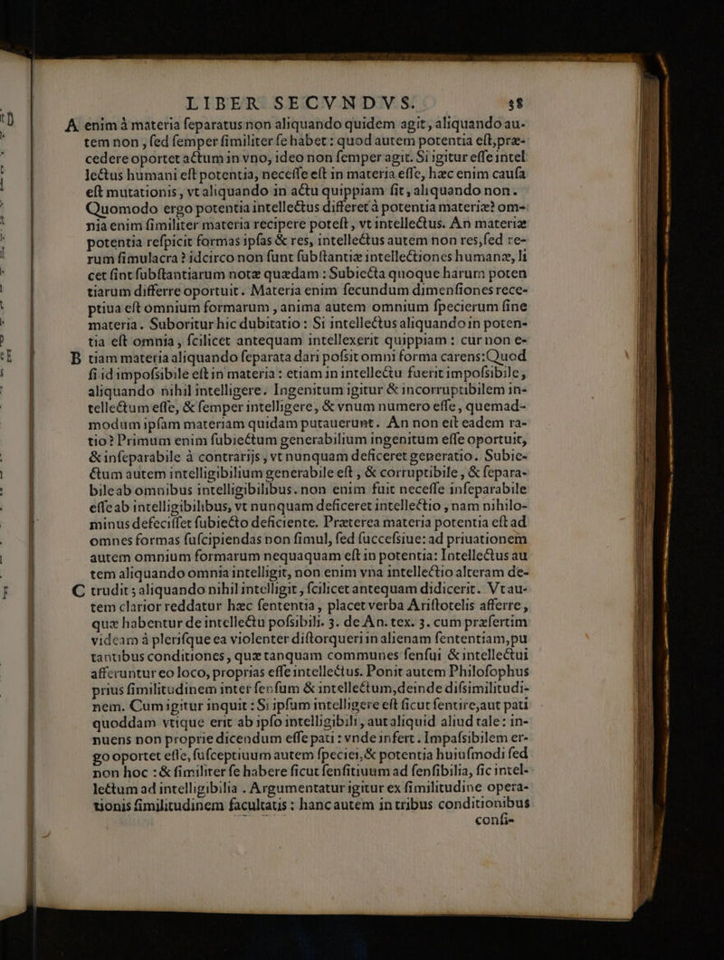 t] mI I EM NAT LIBER SECVNDVS. $8 tem non , fed femper fimiliter fe habet: quod autem potentia e(L;prz- cedere oportet actum in vno, ideo non femper agit. Si igitur effe intel le&amp;us humani eft potentia, neceffe e(t in materia effe, hzc enim caufa eft mutationis , vt aliquando in actu quippiam fit; aliquando non. Quomodo ergo potentia intelle&amp;us differetà potentia materiz? om-: nia enim fimiliter materia recipere poteft , vt intellectus. An materie potentia refpicit formas ipfas &amp; res, intelle&amp;us autem non res;fed re- rum fimulacra ? idcirco non funt füb(tantiz intellectiones humanze, li cet fint fubftantiarum note quzdam : Subiecta quoque harum poten tiarum differre oportuit. Materia enim fecundum dimenfiones rece- ptiua eft omnium formarum , anima autem omnium fpecierum fine materia. Suboritur hic dubitatio : Si intellectus aliquandoi1n poten- tia eft omnia , fcilicet antequam intellexerit quippiam : cur non e- fi id impofsibile eft in materia : etiam in intelleu fuerit impofsibile, aliquando nihil intelligere. Ingenitum igitur &amp; incorruptibilem in- telle£tum effe, &amp; femper intelligere, &amp; vnum numero effe, quemad- modum ipfam materiam quidam putauerunt. Àn non eit eadem ra- tio? Primum enim fübiectum generabilium ingenitum effe oportuit, &amp; infeparabile à contrarijs , vi nunquam deficeret generatio. Subic- é&amp;um autem intelligibilium generabile eft , &amp; corruptibile , &amp; fepara- bileab omnibus intelligibilibus.non enim fuit neceffe infeparabile effeab intelligibilibus, vt nunquam deficeret intellectio , nam nihilo- minus defecitfet fubie&amp;to deficiente. Praeterea materia potentia eft ad omnes formas fufcipiendas non fimul, fed fuccefsiue: ad priuationem autem omnium formarum nequaquam elt 1n potentia: Intellectus au tem aliquando omnia intelligit, non enim vna intellectio alteram de- tem clarior reddatur hzc fententia, placetverba Ariftotelis afferre , quz habentur de intelle&amp;u pofsibili. 3. de An. tex. 3. cum przfertim videam à plerifque ea violenter diftorqueriin alienam fententiam, pu tantibus conditiones , quz tanquam communes fenfui &amp; intellectui afferuntur eo loco, proprias effe intellectus. Ponit autem Philofophus prius fimilitudinem inter fenfum &amp; intelle£tum,deinde difísimilitudi- nem. Cumigitur inquit : Si ipfum intelligere eit ficut fentire,aut pati quoddam vtique erit ab ipfo intelligibili , autaliquid aliud tale: in- puens non proprie dicendum effe pati : vnde infert . Impafsibilem er- go oportet efle, fufceptiuum autem fpeciei,&amp; potentia huiufmodi fed le&amp;tum ad intelligibilia . Argumentatur igitur ex fimilitudine opera- tionis fimilitudinem facultaus : hancautem intribus conditionibus JEUNE confi- PP NEEPIRINIDC NIE INI t. umero o E LOU EIL IUE wur LR -. - — * - ————— AG. decp o dems—, — ug eu - — A —À — A —, T —- ^ E Ru Co €— » ar an —i