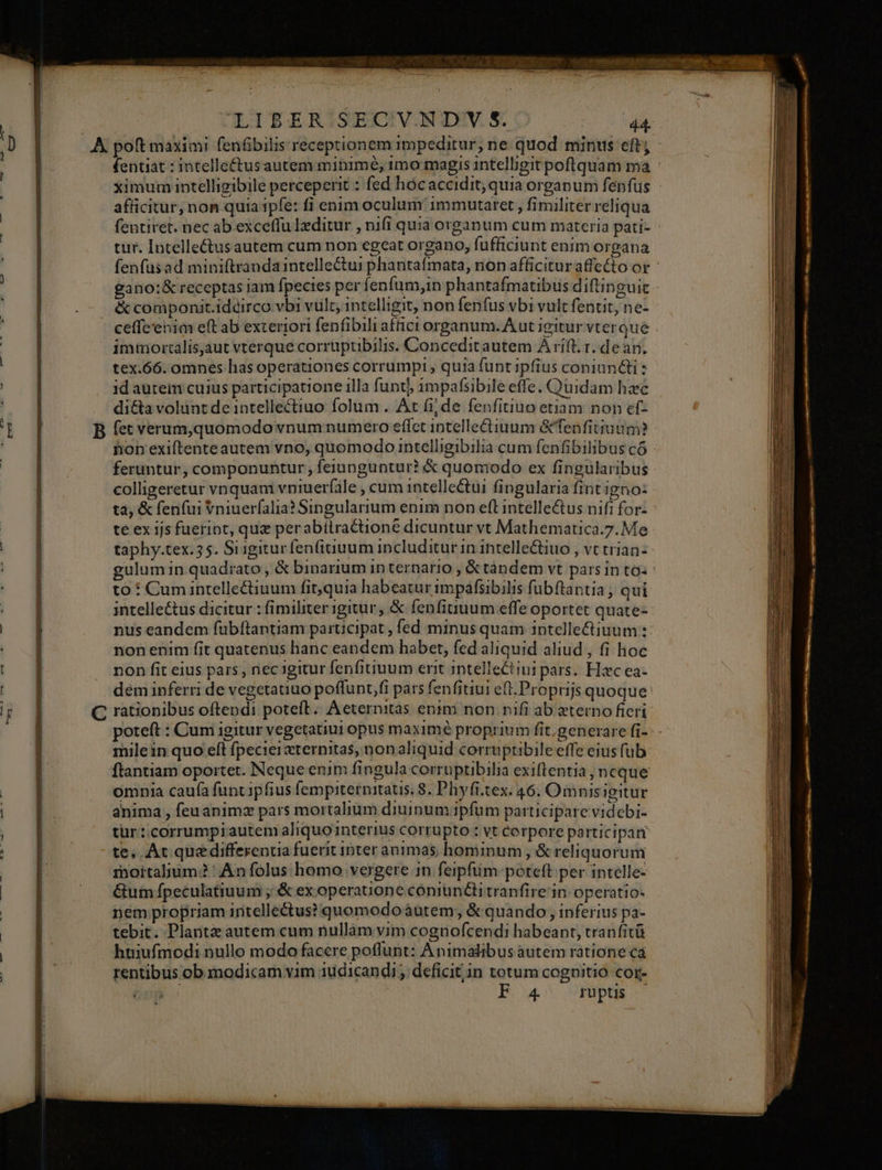 fentiat : intelle&amp;tusautem mitimé; 1mo magis intelligit poflquam ma « ximum intelligibile perceperit : fed hócaccidit; quia organum fenfus afficitur, non quia ipfe: fi enim oculum immutaret , fimiliter reliqua fentiret. nec ab exceffu Ieditur , ni(i quia organum cum materia pati- - tur. Intelle&amp;us autem cum non egeat organo, fufficiunt enim organa fenfüsad miniftranda intellectui phantaímata, non afficituraffetto or gano:&amp; receptas iam fpecies per fenfum,in phantafmatibus diftinguic ceffe'enim eft ab exteriori fenfibili affict organum. Aut igitur vterque tex.66. omnes has operationes corrumpi, quia funtipfius coniuncti : id auteim cuius participatione illa funt 1mpafsibile effe. Quidam hzc di&amp;a volunt de intellectiuo folum . At fi; de fenfitiuo etiam non ef- hon exiftente autem vno, quomodo intelligibilia cum fenfibilibus có feruntur, componuntur , feiunguntur? &amp; quomodo ex fingularibus colligeretur vnquam vniuerfale , cum intellectui fingularia fint igno: ta, &amp; fenfui Vniuerfalia? Singularium enim non efl intelle&amp;us nifi for- | te ex ijs fueript, quz perabítractione dicuntur vt Mathematica.7. Me taphy.tex.35. Siigitur fenfitiuum includitur in. ihtellectiuo , Vt tHan- gulum in quadrato, &amp; binarium in ternario , &amp; tàndem vt parsin toi tó : Cumintellectiuum fit,quia habeatur impáfsibilis fubftantia ; qui intelle&amp;tus dicitur : fimiliter igitur; &amp; fenfitiuum effe oportet quate- nus eandem fübftantiam participat , fed minus quam iptellectiuum :- non enim fit quatenus hanc eandem habet, fed aliquid aliud , fi hoc non fit eius pars , nec igitur fenfitiuum erit intellectini pars. Hzc ea- dem inferri de vegetauuo poffunt,fi pars fenfitiui eft. Proprijs quoque: rationibus oftendi poteft. Aeternitàs enim non nifi ab eterno fieri poteft : Cum igitur vegetatiui opus maximé proprium fit.generare fi- milein quo eft fpeciersternitas, non aliquid corruptibile effe eius fub ftantiam oportet. Neque enim fingula corruptibilia exiflentia, neque omnia caufa funt ipfius fempiternitatis 8. Phyffi.tex. 46. Omnisigitur anima , feuanimz pars mortalium diuinum.ipfum participare videbi- tur: corrumpiautem aliquointerius corrupto : vt Corpore participan te, At quedifferenua fuerit inter animas hominum , &amp; reliquorum mortalium? ' An folus homo vergere 1n feipfum:poteft per intelle- &amp;utn fpeculatiuum ; &amp; ex operauone cóniun&amp;itranfire in: operatio- nem propriam iritellectus? quomodo àutem; &amp; quando, inferius pa- tebit. Plante autem cum nullam vim cognofcendi habeant, tranfitü huiufmodi nullo modo facere poffunt: Animalibus autem ratione ca rentibus ob modicam vim 1üdicandi; deficit;in totum cognitio cor- | | Bow VP SU