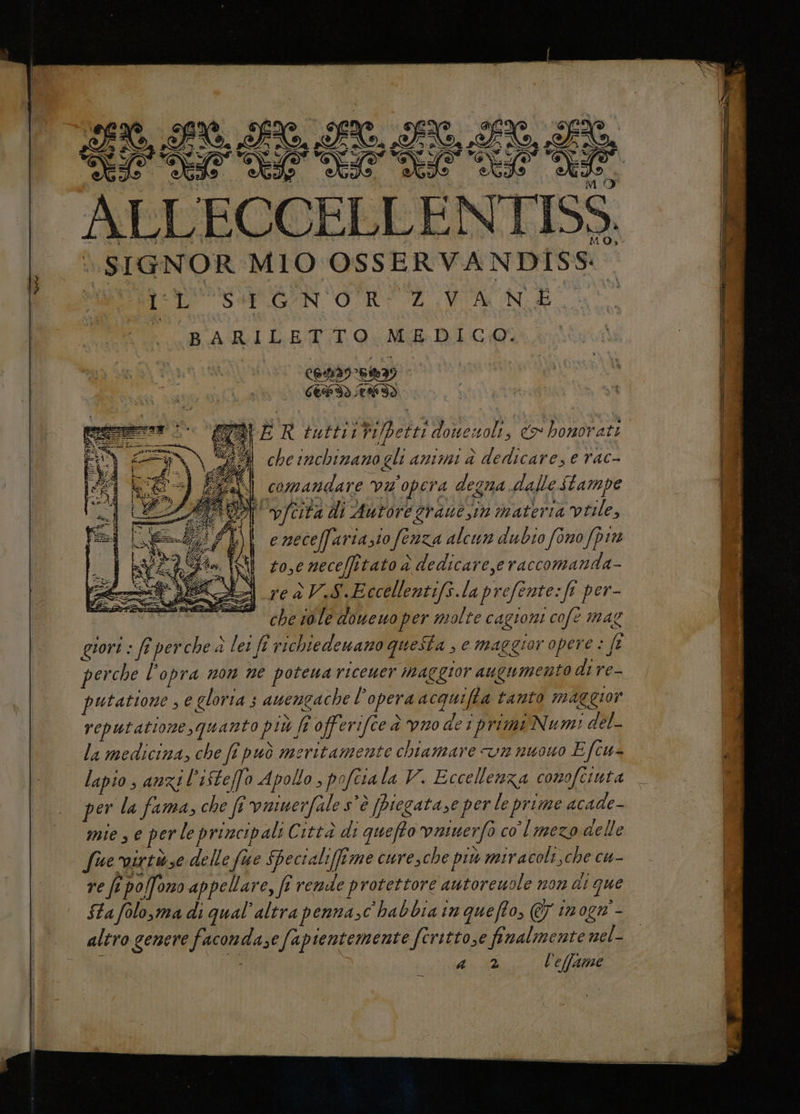 EE, AU I, ET AI LO, LT OASI LISA LELA LI ti I ALA DIL A SIGNOR MIO OSSERVANDISS: dA lL PSABRGAN OUR AZ Wa Nd Cona I LETTO AL E) comandare va'opera degna dalle Stampe i, vfcita di Autore grane sin nateria virile, e neceffariazio fenza alcun dubio fono pin tosc neceffitato è dedicare,e raccomanda- reàV.S.Eccellentifs.laprefente:fi per- che sole doucuo per molte cagioni cofe mag guori : fî perche a lei ft richiedenano questa , e maggior opere Je perche l'opra non ne potena riceuer maggior augumento di re- putatione 3 e gloria ; auengache l’opera acquifta tanto maggior reputatione, quanto più ft offerifce è vno det primi Numi del- la medicina, che ft può meritamente chiamare vn nuowo E fcu- lapio , anzi l’ifteffo Apollo , pofcra la V. Eccellenza conofeinta per la fama, che fi vauerfale s'è [Piegatase per le prime acade- mie se per le principali Città di quefto vatuerfo col mezo delle fue virtize delle fue Shecialifime curesche più miracoli,che cu- re fe po[fono appellare, ft rende protettore autoreuole non ai que Sa folo,ma di qual’altra penna,c habbia in queffo, € tnogn - altro genere faconda sefapientemente fcritto,e finalmente nel- | ALII l’effame