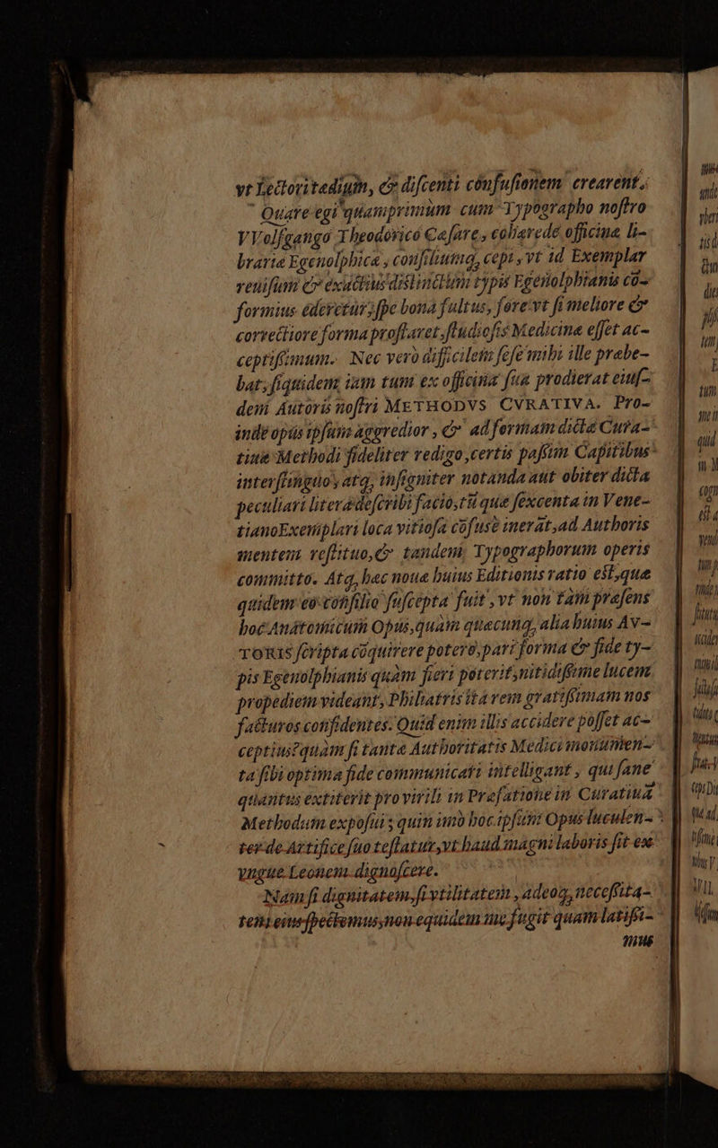 vr Yettoritedigih, c difcenti cónfufienem. crearent.; Quare egi quamprimum. cum Yypographo noftro VVolfgango 3 heodóricó Ca fare, caliarede oficina Li- brarie Egenolphica , coufiltutua, cepi ,vt id Exemplar venifum c» exiuttiusdislindinn typi Egenolpbianis co-. formius édeyetut fpe bona fultus, fore:vt fi meliore C corsettiore forma proflavet fludiofts Medicine eet ac- ceptiffmum.. Nec vero difjicileti fefe mbi ille prabe- bat; fiquidem, ian tum ex officiria fua prodierat euf- deni Autors noftri METHODVS CVRATIVA. Pro- indi opis ipfuna aggredior , &amp;' adfermam dila Cura- interfLihigto y atq; infgniter notanda aut obiter dita peculiari literadefcribi facio,tii que fexcenta in Vene- tianoExetiplari loca vitiofa cofuse inerat,ad Autboris mentent veflituo,C. tandem, Typ ographorum operis comimitta. Atq, hec noue buius Editions ratto etque quidem eo-cotifilio fufcepta fuit vt mon £a prafens hoc Audtünütüri Opus, quam quecuig, alia bui Av- Tous fOripta cüquirere potero, pari forma C fide ty- pis Egenolpbianis quàm fieri poterit,nitidifame lucem. propediem videant, Philatristta vemm gvattfgymam nos failuros confidentes: Quid enim illis accidere poffet ac- ceptius?quàm fi tanta Autboritatis Medici ionumen- ta ftbi optima fide communicatt intelligant , qui fane quietus extiterit provirili in Prefatione in Curatiua ree de Aztifice fuo teflatur,vt baud magni laboris fit ese yugue Leonem dignofcere. * . * .  ! . Namfi dignitatem.fi vtilitatem , adeo, neceoffit4-. VI UM TWRONHICUR ECOSSE DEOR PRAACHOSAMS ON UD. set qusetta Ds siti yim tiit (n (it T f E Hi filíei [1/77 Made titii] jj (ilii LT fua (0:0 tad. MTM My VII