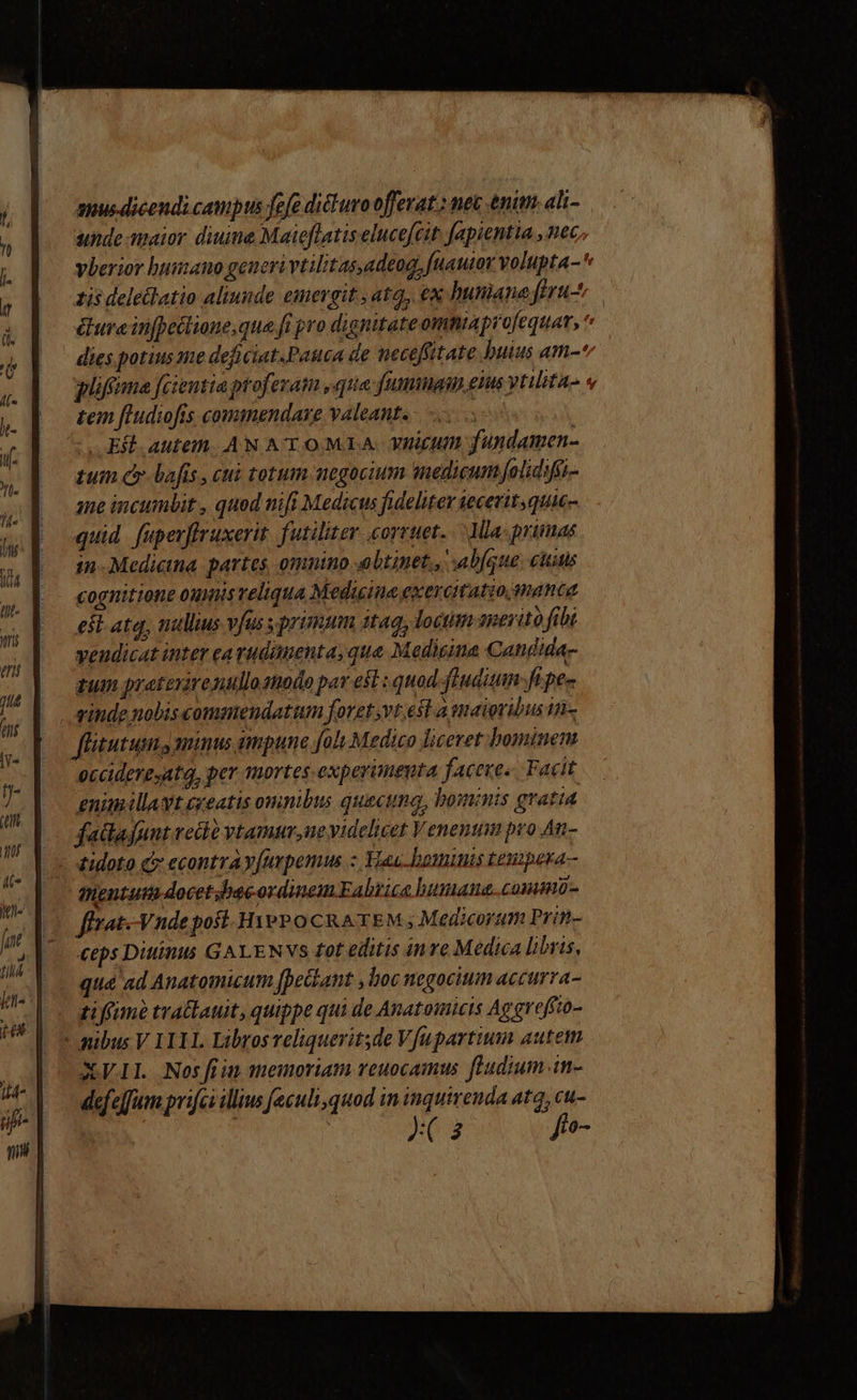 anus dicendi campts fefe dituvoofferat.: nec enim. ali- unde maior diuine Maieflatis eluce[cit fapientia , nec. vberior humano generi vtilitasadeog, fuauior volupta-^ zis deleclatio aliunde emergit , atq, €x humane ftru- ura infpetlione;que fi pro dignitateomniaprofequar,  dies potius me deficiat.Pauca de neceffitate buius am-* qifima fcientia proferam yq fumiagin els vtlita- « tem fLudiofis conumendaxe valeant. ' - Ef autem. AN ATO MIA vnicum fundamen- zum cy bafis , cui totum negocium medicum folidifi- ane incumbit , quod nifi Medicus fideliter seceritquic- quid. fuperffruxerit. futiliter .corruet. Ma: primas — gn-Medietna. partes, omnino altinet., ab(que; citis . €ognittone oumisveliqua Medicine exercitatio manta est. ata, nullius vj s primum 1g, loctim anerito fibt veudicat inter earudanenta, qua Medicina Candida- zum pratexirenullo nodo per e ; quod ftuditun ft pe- - ginde nobiscommendatum foret vt esl a maioribus in- flitutum., mins qmpune foli Medico liceret bominem occideresatq, per mortes experimeuta faceres. Facit enum illavt creatis omnibus quacuna, bominis gratia fadajunt vedo vtamur,ue videlicet Venenum pro An- - didoto C econtra y[urpemus z Vau bominis tesipesa- fentut docet .bacordinem Fabrice bumana CONO - flvat.-Vndepoft- Hye? o CRATEM ; Medicorum Prin- eps Diiinis GALENVS tot editis inre Medica libris, qua ad Anatomicum fpeckant ,boc negocium accurra- ti ffime trallauit, quippe qui de Anatomicis Apgreffto- * pibus V II1L. Librosveliquerit;de V fupartium autem XVII Nosfiim memoriam reuocamus fludium.in- defeffum prifci illius feculi,quod in inquirenda atq, cut-