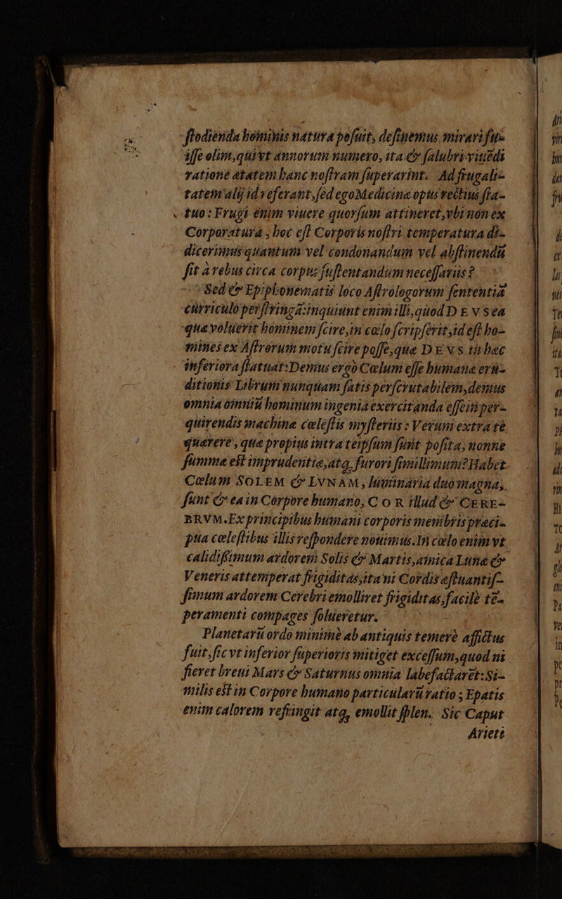 flodiesida boinivis natura pofuit, defepemus mirari fur iffe olim,quivt annorum numexo, ita falubri-viuedi ratione atatem banc noffram fuperarint. Adfrugali- tatem'alij id veferant, fed egoMedicing opti retius fía- - fuo: Frugi enim viuere quorfum attinevet vbi non ex Corporatura ; boc eff Corporis nofiri temperatura di-- dicerinmts quautum vel condonandum vel abflinendu fit à rebus civca corpus fuflentandum neceffaviis ? Sed e» Epiphosemaris loco Affrologorum fententia cürriculopeyflrincanquiunt enim illi,qiod D E v sea que voluerit bominem fcire, colo fcripferit id eff bo- mines ex Affrorum motu fcire po[fe,que DE xs tinbac inferiora risiede ergo Colum effe bumata ers- ditionis Librum ninquam fatis per[erutabilem,demus omnia omniu hominum ingenia exercitanda e[feitiper- quirendis machine celeflis myflerüs : Verum extra té querere , que propius intra teipfum [unt pofita; nonne fumme est imprudesitie;ata, furori fgillisum?tWabet Celum SoLEM C LVNAM , liminaria duomagna, funt C ea in Corpore bumaro, C o n illud &amp; CE RE- BRVM.Ex principibus bunani corporis metibris praci- pua celeflibus illis vefpondere nouimus.1n colo enim vt j calidiffmum aydorem Solis &amp; Martis,ainica Lttna e Veneris attemperat frigiditas,ita ni Cordis eftuantif-- fimum ardorem Cerebriemolliret frigiditas. facil te- peramenti compages folueretur. Planetarit ordo minit ab antiquis temerà affilus fuit. fic vt inferior füperioris mitiget exceffum,quod ni fieret breui Mars c» Saturnus omnia labefatlaret:Si- milis estin Corpore bumano pavticulavüratio ; Epatis enim calorem vefringit ata, emollit Jblen.. Sic Caput Artett MESSEN, SEMIS NN. ARAS GODS VERE