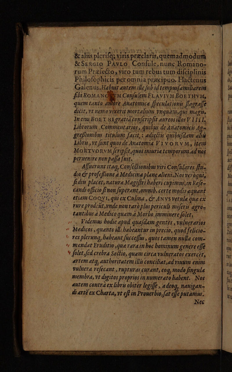 &amp; aliis plerifas viris praeclaris, quemadmodum &amp;SrERc10 PAvro. Confule, nunc Romano- rum Prafe&amp;to, viro tum rcbus tum difciplinis Philofophicis per omnia przcipuo. Flactenus Galenus.Habuit autem ille fub id tempusjatiliareim fi Row ANONYM Confulem ELA viv M BOETHVM, quem tanto kA Anatonuca [Deculat ionis flagraffe dicit, Vt nego vixerit mortalium vnquam,qui magus, Ineitus BoET uL gratia conferipfit aureosillos V. 111 I. Librorum Commentarios , quibus de Anatomteis Ag- grefftonibus titulum facit,: adigi quibuldam alia Libris vt funt quos de Anatomia V1N OR V M, itein MokrvoRvM frripfit.quos iniuria tenporum.ad nos peruenire non pa[fa fuit. | - Afjuerunt itaq, Confcélionibus viri Con[uleres flu dia c profeffione a Medicina plane alieni.Nos verógtit, fidtis placet, natura Magt[Iri baberi cupimus;tn Refe- candi officio ffmon fuperant,omtib. certe modis equant 4 etiam COQYI, qui ex Culina , C ANYSVetula qua ex fure prodcüt,ynde noutarb plus periculi miferis dgro- tantibus 4 Medio quam.a Morbo imminere folet, Videmus bodie apud qua/dam gentes , vulneravios Medicos , quanto iM habeantur in precio, quod felicio- res pleruna, babeant fucceffus , quos tamen nulla com- mendat Eruditio qua rara in hec bominum genere e[fe * folet, [ed crebra Seclio, quam circa vulneratos exercet, artem ata, autboritatem illis conciliat,ad viuum enim vulnera vefecant ,rupturas curant; coq, tnodo fingula membra, vt digitos proprios in numerato habent. | Nos 4utem contra ex libris obiter legiffe , adeog, natigan- di arte ex Charta, vt eft in Prouerbio,fat efe putamus. ! Nec scc tint uttspti cr Dd SEANOPECNE NIS M NES QU dS UIREQO