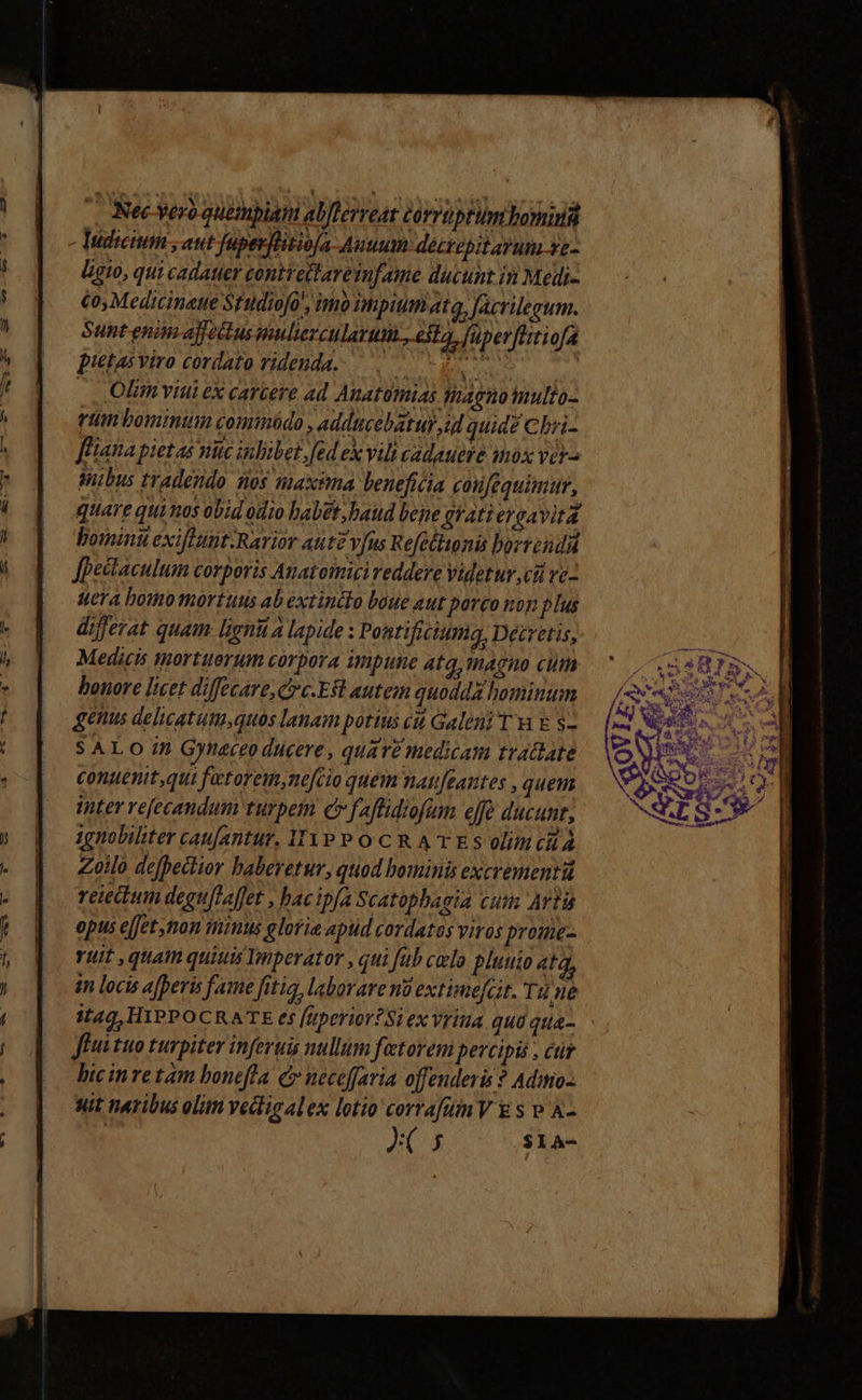 |. Nec vero quetbiatmn abflerveat corruptum boni Tudicium , aut fupevihitioja Auuum decrepitayum ye- Ligto, qui cadatter contrettare infame ducunt in Medi- toy Medicinatte Sfüdiofo, imb hpiumata, facrilegum. Sunt enim affotkus nulierculatum., esta, fuperfttiofa pietas viro cordato videnda. Ti t diei: | .. Olim viui ex carcere Ad Anatotnias. tagnotnulto- ttn bominum comiüdo , adducebatur id quide Cbri- fliana pietas nuc inlibet,fed ex vili cadauere mox ver^ dibus tradendo. nos maxima beneficia coufequimumr, quare qui nos obid odio babet, baud bepe grati eroavita hominu exiflunt.Rarior Aut vfus Refetlionis borreudü Jpectaculum corporis Anatomizi reddere Videtur cii vc- Hera hou tortuus ab extinddo boue aut porco non plus differat quam. ligni a lapide : Pontificium, Decretis, Medicis tmortuertum corpora impune 4tq, magno cim bonore licet diffecare, crc.Est autem quodda homintn gétus delicatum,quos lanam potius cii Galeni T vi &amp; $- S ALO in Gyneceo ducere, quare medicam tradate conuenit,qui fetorem,ne[cio quem nati[eantes , quem inter refecandum turpem c fafflidiofum effó ducunt, 1gnobiliter caufantur, 31YP P OCR AT ES olimcià Zoilo defhectior haberetur, quod bominis excrementi reiectum deguflaffet , hacip[a Scatphagia cum Arti opus ejfet non mimus gloria apud cordatos viros prome- vut , quain quiuis Imperator , qui fub celo plutio atq, im locis afperis fame fitia, laborare no extime[cit. Tüne i149, HIPPOCRATE es [uperior? Si ex Vritia qua qtia- ffi tuo turpiter inferuis nullum fatorem percipis , cur bic inre tam bonefla &amp; neceffaria offenderis ? Adimo- suit neribus olitn Yedligalex lotio corrafuimV € s P A- ^s $1A-