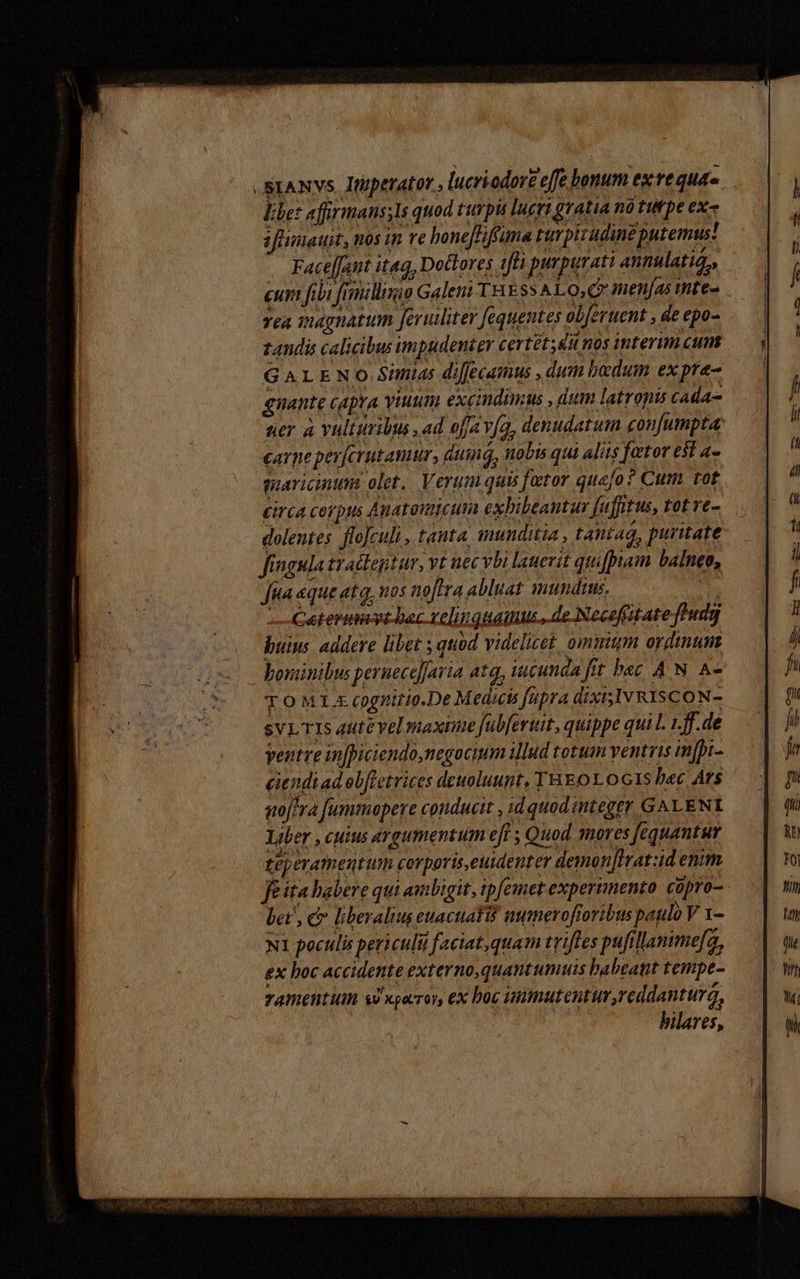 .SxANvs. Itperatot , lucriodore effe bonum exre qud. Ebet affirmans;Is quod turpit lucri gratia nó tw pe ex- iflimauit, nos in re boneJFiftuma turpitudine putemus! Faceant itaq, Doctores 1ffà purpurati annulatio,, cum fibi frmillimio Galeni THESS ALO,Q menjas imte- yea magnatum feruiliter fequentes obferuent , de epo- zandis calicibus impudenter certét;&amp;u nos interim cum GALENO Simias di[fecamus , dum badum ex pre- gnaute capra viuum excindimus , dum latropis cada uer à vultumibus , ad ofa vía, denudatum confumpta carpe pev[crutamur, duinq, nobis qui aliis fator e$t a- guaricintm olet, Verum quis factor quafo ? Cum tot circa corpus Anatouicutia exbibeantur fufitus, tot ve- dolentes flo]culi , tanta inunditia , tantag, puritate fingula tractegtur, vt nec vbi lauevit quifpam balneo, Jua aque ata, nos noflra abluat mundtus. | buius. addere liber s quod videlicet, ommum ordimum bominibus peruece]Jaria atq, iucunda frt b«c A N A- TOMIL. cognitio.De Medicts Japra dixisIv RISCON- sVLTIs 4ute vel maxime fubfertit, quippe quil. 1.f.de ventve infpiciendo, negocium illud totum ventris in[pi- ciendiad eb[retrices deuoluunt, THEOLOGIS b«c Ars sofera fummopere conducit , id quodinteger GALENI Liber , cuius argumentum eff ; Quod mores [equantur téperamentum corporis,euidenter demon]Iratid enim fita habere qui ambigit, ipfemet experimento copro- bet , c liberalius ewacuatif mamerofioribus paulo V 1- NI poculis periculi faciat, quam trifles pufillanime[a, ex boc accidente externo quantumuis babeant tempe- TAWentum si xporroy, ex boc immutentur,reddantura, bilares,