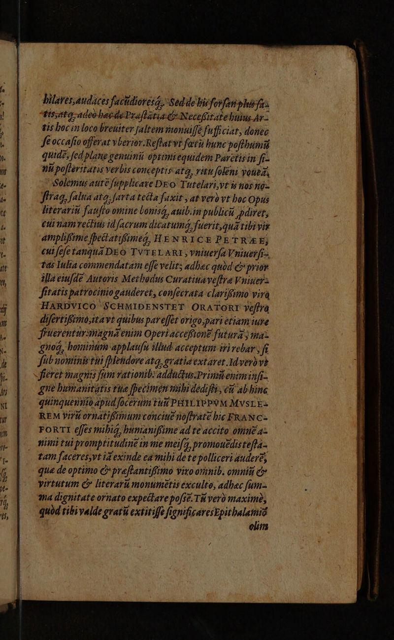 bilaves,audaces factidioresa.. Sed de bis fosfan phsyas Fssto adeo beidePrallatia c Necofitate buius Ar - tis boc «in loco breuiter [altem oonuiffé fufficit donec fe occafto offerat vberior.Reflatvt fetu bunc pofibumiü quide, fed plane genumii optimiequidem Partis in 72 Hh pofteritatis verbis conceptis atq, vitu foléni Voted Solemus aute fupplicaxe DEO Tutelari,yvt is nos nó-- frag, falta ato. farta teita faxit yat vero vt boc Opus literariu fatto omine Uonisá, auib.im publici pdiret, eui namectius id facrum dicatuma fuerit qua tibi vis ampliffime fhectatiffumeg, HEN RICE PETRUXE; eutfefetangtua DEO TVTELARI,; vniuer(a Vniuer fr-. fas Inlia commendatam ejfe velit adhac qubd e» prior illa esu[fde Autoris Methodus Curatitaveftra Vniuer: fitatis patrocinio gauderet, confecrata clariffmo vira HARDVICO SCHMIDENSTET ORATORI yeffra difertifimo,itavt quibus par effet origo;pari etiam iure fruerentursimagna enim Operi accoffton£ futura ; ina gnod, bouintim applaufu iud acceptum iri vebar , ft fub nouiinis tin fletdorve atq, qvatia extavet. Mdverb vi fieret magnis fum vationib adductus.Primiteniminfi- gne bumanitatis rie [pecimgn mibidedifli , eu abhbune quinqueno apud focerum tui PHTYTPPSM MVSLE: REM Vi/i ornatifimum conciue no[trate bic FKANC- FORTI effes mibig, bumaniffime ad te accito ottiuz a- nimi tui promptitudine in me meifa, promouedisteffa- tam faceres,vt id exinde ed mihi dete polliceri audere, que de optimo C praftlantiffimo vixo oramib. omnit c yirtutum c literaru monumetis exculte, adhac fum- 3na dignitate ornato expeilare pofse. TM vero maximi, quód tibi valde grati extitiffe fignificaresEpitbalamid ; elim