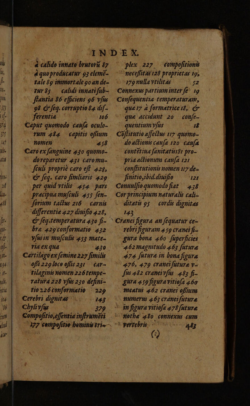 4 calido innato brutorü $7 &amp; quo producatur 95 eleme- tale $9 immortale 9o an de- $085 — calidi innatifub- flantia $6 efficiens 96 vfus 98 (feq. corrtiptio $4 dif- ferentie 106 Caput quomodo caufa oculo- TW 494 capitis offium -* momen 458 fortium tactus 216 — carnis € feq.temperattira 430 fi- bra 429conformatio 432 yfus in mufculis 453 mate- ria ex qua Cartilago ex femine 227 fimilis offt 229 loce offis 231 — €av- tilaginis nonien 226 tempe- ratutA 228 vfus 230 defini- . tioz2ó6conformatio | 229 Cerebri dignitas 143 Chyli vfus | 329 Compofitio,e[fentia inffrumeti flex 227. €ompofitionis neceffitas 128 proprietas 12, 179 nlla vtilitas f2 Connexus partium inter fe^ 19 Confequentia temperaturam, qua 17 à formatrice 18, c que accidunt 20 — confe- quenttum yfus i$ Coflitutio affectus t7 quomo- do aitionis caufa 120. Caufa £ontetita fanitatisi$t pro- pria actionum catufa 121 con[litutionis nomen 117 de- finitioyibid.diutfio 121 Conuulfioquomodofiat ^ 458 Cor principium naturalis cali- ditatis 95 — cordis dignitas 143 rebrifiguram 459 cranei fi- gura bona 460 fuperficies 462 magnitudo 463 futura 474 futura. in bona figura 476, 479 craneifütura v- fits 482 craneivfüs 485 fi- gura 459figuravitiofa 460 meatus 462 cranet ofíium numerus 465 cranetfuture in figura vitiofa 473 future Qothe 490 connexus cum vertebra. 443