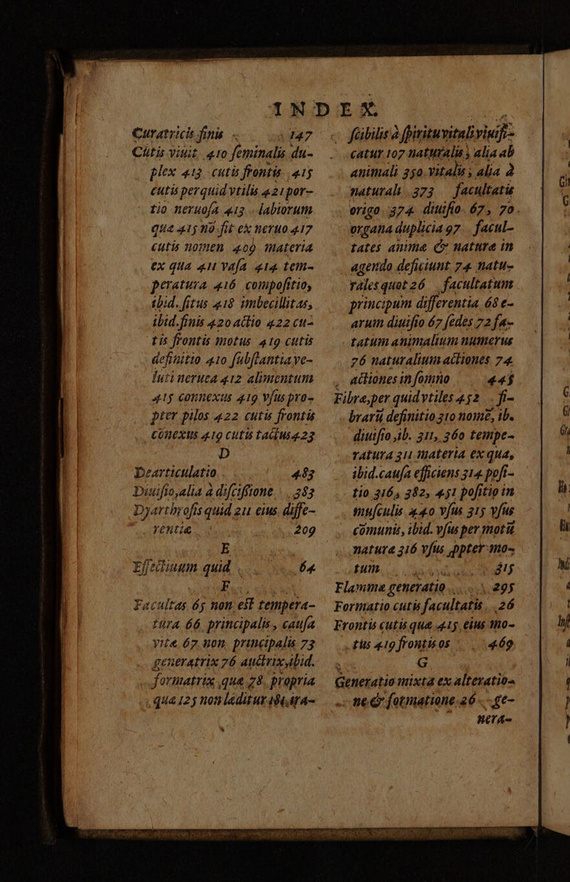 Chtis iuit, 410 feminali. du- plex 413. cutis frontis P cutis perquid vtilis «21por- tio neruofa 413 . labiorum qua 415 12-fit e WETHO 417 Cutis n0THER. 4.00 thateria ex qua 4u vafa 414. tem- peratura, 416 compofttio, tbid. fitus 18 imbecillitas, ibid.finis 420 actio 422 cu- tis frontis motus 419 cutis aefititio 410 fubflantiave- Iuti eruta 412 alimentum 415 Conexus 419 Vfuspro- pier pilos 422 cutis frontis COHEXWS 419 Clitis talus 23 D eartictlatio |... 483 Diuifio,alia a d:fciffione |... 583 Dyartbrofis quid 2u eius. diffc- YeHti&amp; iu. 209 E catur 107 naturalis ; Alia ab animali 250.Vitalis ; alia 2 naturali. 373 facultati organa duplicia 97 facul- tates auma Cv nattrea in agendo defuiunt 74 natu- rales quetzó6 facultatum principum differentia 6$ e- aruin diuifto 67 [edes 72 fa- 26 naturalium acliones 74. adliones in fomno 44$ brarii definitio 310 nome, ib. diutfro ib. 311, 360 tempe- ratura 31 materia ex qua, ibid.caufa efficiens 314 poft- tio 3165 382, 451 pofitip in mijculis 440 v/us 215 vfus comunis, ibid. vfus per motu natura 316 fus ppter-mo-. Efediumunm quid... 64 LL GUBUB Sad gk QI vont liseci edi wd Flamma generatio... E y Facultas 65 non est tempera- — Formatio cutu facultatis 26 ttr 66 principalis, caufa. — Frontis cutis qua 41 eius mo- yit. 67 uon, principalis 73 tis 419 frontisos 469 geueratrix 76 auctrixylid. — . G. foumatrix qua 78. propria — Generatiomixta ex altevatio- qua 125 noti laeditur 4t, ira- nc &amp; fotmatione.26 - - ge- HA sat RUE RES dap ee CUN QUANDO NAT Nr E UI EL PPRASOS