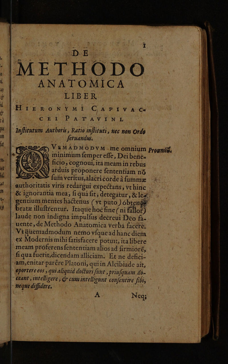COE DODP &amp;OATYIN.D Ioflitutum Authoris , Ratio inflituti, tec non Ordo | feruandus. | V&amp;MADMODVYM.me omnium prognis, &amp; minimumíempereffe,; Deibene. —— S ficio, cognoui; ità meam in rebus ] arduis próponere fententiam nó fum veritus,álacri corde à fumme s viris redargui expectans, vt hinc  &amp; ignorantia mea; fi quà fit; detegatur, &amp; le&amp;: gendum mentes hactenus ( vt puto ) óbtenés bratz illuftfentur. Ítaqtie hoc fine( ni fillor) laude non indigna impulfus decreüi Deo fa. uente, de Methodo Anatomica verba £icére, VtGgüemadmodurn nemo víquead hanc diem ex Modernis mihi fatisfacere potuit, italibere | meam ptóferens fehtentiam alios ad firmioré, fiqua fuetit;diceridamalliciam. Et ne defici- 'am,enitar parére Platoni, quiin Alcibiade ait, oportere eos , qui aliquid docuri funt , priufquam do- ceant , intelligere ; c cum intellegunt confentire fibi,  teque diffidere. | A. Neq;