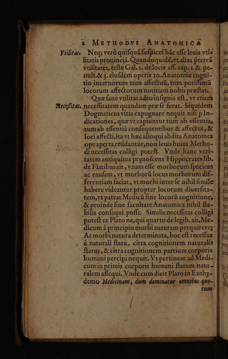 Vtilita« Neq; veró quifquá fufpicet hác effe leuis vtia litatis prouincia. Quandoquidé,vt alias ptereá ytilitates, tefte Gal. r. delocis aff. cap. 1. &amp; pe- nult.&amp; 3. eiufdem operis ro.Anatomiz coghi- tio internorum tum affectuü, tum potiffimü locorum affe&amp;orum notitiam nobis praftat. Quz fane vtilitasadeo infignis eft, vt etiam Neceffitai, neceifitátem quandam prz fe ferat. Siquidem Dogmaticus vitia expugnare nequit nifi p In- dicationes; quz vt capiuntur tunr ab effentia, «&amp;umab effentià confequentibus &amp; affectus , &amp; loci affecti;ita vt hzcalioqui abdita Anatomes opeapertaréddantur,non leuishuius Metho- dineceffitas colligi poteft... Vnde. hane veri- tatem antiquitus prenofcens Hippocrates lib. de Flatibusait, vnam effe morborum fpeciem . ac caufam, vt morborülocusmorborum dif- | .ferentiam faciat , vt morbi inter fe nihil fimile habere videantur ptopter locorum diuerfita- .tem,yt pateat Medicü fine locorü cognitione, &amp; proinde fine facultate Anatomica nihil fta- bilis confequi poffe. Similis neceffitas colligi poteft ex Plato ne, qui quarto delegib. ait, Me- . dicum à principio Sii: naturam perquirere; At morbinatura determinata, hoc eft receffus à naturali ftatu, citra cognitionem naturalis flatus, &amp; citra cognitionem partium spieris | humani percipi nequit. Vt pertineat ad ! edi- | | cumin primis corporis humani ftatum natu. | ralem affequi. Vnde cum dicit Plato in Euthy- | | demo Medicinam , duin dominatu. omnibus quo-. | Tus viso roe ed CIS SNROBECIMQ NOS CICUEC INE SC PUR VPRENOY