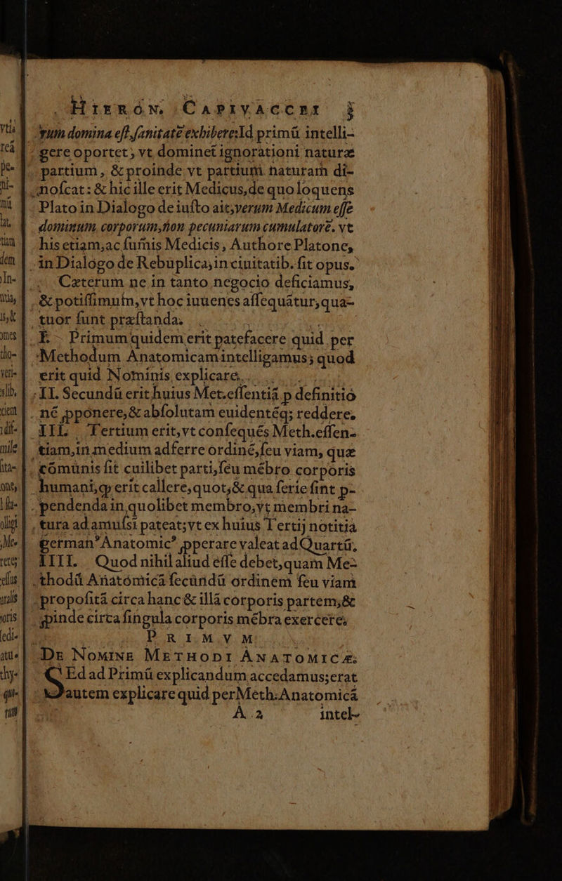 »HrisRóW C APIYACCBRI j Apu domina eft, fanitat£ exbibereYd primü intelli- ! gere oportet; vt dominet ignorationi naturae partium, &amp; proinde vt partiuri naturam di- | mofcat: &amp; hic ille erit Medicus,de quoloquens Plato in Dialogo de iufto ait;verum Medicum effe domumum, corporum, tion pecuniarum cumulatore. vt his etiam;ac fuis Medicis, Authore Platone, ;inDialogo de Rebuplicajin ciuitatib. fit opus. ^ Ceterum ne in tanto negocio deficiamus,; , &amp; potifimuin,vt hoc iuuencs affequátur,qua- tuor funt przftanda. |... i j É.- Primumquidemerit patefacere quid per Methodum Anatomicamintelligamus; quod . erit quid Nominisexplicare,. |... XI. Secundü erit huius Met.effenti&amp; p definitio ...n€ pponere;&amp; abfolutam euidentéq; reddere; EIL | Ffertium erit, vt confequés Meth.effen- tiam,in medium adferre ordiné,feu viam, quz comunis fit cuilibet parti,feu mébro corporis umani, erit callerequot;&amp; qua ferie fint p- . pendenda in quolibet membro;yt membri na- , tura ad amufsi pateat; vt ex huius T'ertij notitia german'Anatomic? pperare valeat ad Quartü; IIII.. Quod nihilaliud effe debet, quam Me- .thodá Anatómica fecüridá ordinem feu viam .propofitá circa hanc &amp; illà corporis partem;&amp; ».gpinde circa fingula corporis mébra exercere; | | Sho AEUR IQMIVIM Dr NowiNE METHODI ÁNATOMICA; QElad Pámiexplicudun aceslemuscnit autem explicarequid perMeth.Anatomicá L intel-