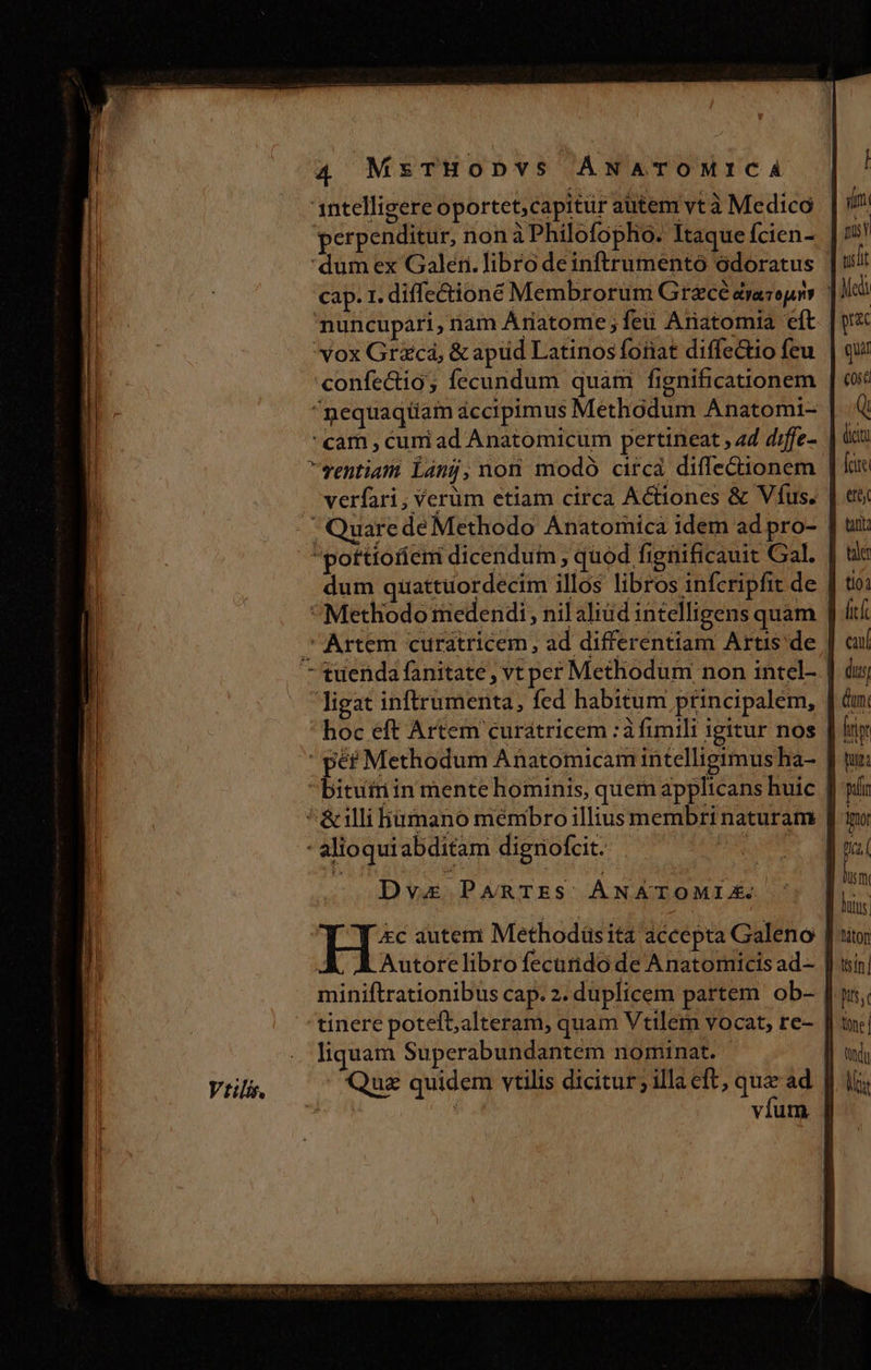1ntelligere oportet,capitür autem vtà Medico (im perpenditur, nonàPhilofopho. Itaque fcien- tit 'dum ex Galeri. libro deinftrumentó odoratus uelit cap. 1. diffectione Membrorüm Grzcé éraropro lei nuncupari, riam Ariatome ; feu Anatomia eft | psc vox Grzcá, &amp; apüd Latinos foiiat diffectio feu. | qu confectio; fecundum quam fignificationem | et ^nequaqüam accipimus Methódum Anatomi- | Q cam , curi ad Anatomicum pertineat , 4d diffe- cta ventiatn Lánj, non modó circa diffe&amp;ionem | lue . verfari , Verüm etiam circa Actiones &amp; Víus. | ett | Quarede Methodo Anatomica idem ad pro- | uit /^potttofíeni dicendum , quod fignificauit Gal. | uc dum quattüordecim illos libros infcripfit de | ti: Methodo medendi, nil aliud intelligens quam | dt. Artem curátricem, ad differentiam Artis de | cu tuenda fanitate , vt per Methodum non intel- | du ligat inftrumenta, fed habitum principalem, | cnt hoc eft Artem curátricem :à fimili igitur nos | ly ' * Methodum Anatomicam intelligimus ha- J tu: bituiriin mente hominis, quem applicans huic [| pín ^&amp;illi hümano menibro illius membri naturam [| qr - alioquiabditam diguofcit. e oqdui  : ! ds | S Hx autem Methodüsita accepta Galeno [utor | Autorelibrofecarndo de Anatomicis ad— || uin) miniftrationibus cap. 2. duplicem partem ob- [ y, tinere potefb,alteram, quam Vtilem vocat, re- | inc] liquam Superabundantem nominat. I| od Viilis., Quz quidem vtilis dicitur; illa eft, qua ad. f ii;  : víum | iSo i eda t CE: QM Meo Fore d m FD