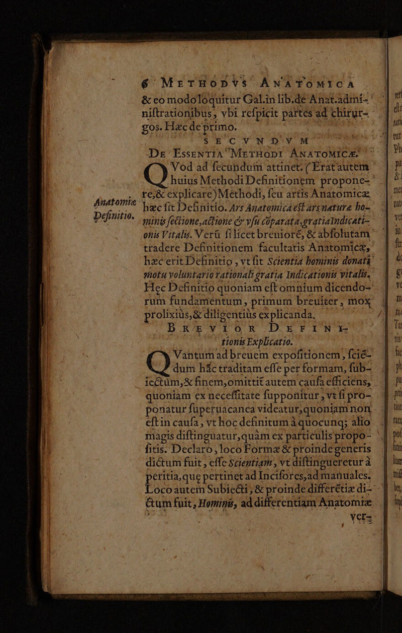 niftrationibus, vbi refpicit pow ad chirur- | £05. Hac de primo. : $ECVNTODYM Dg EsseNTIA' 'METHODI ÁNATOMICA Vod ad fecundum attinet. ( Ératautem huius Methodi Definitionem propone-' te&amp; explicar e) Methodi, feu artis Anatomica hzc fit Definitio. Ars Agatomica eft ars mature bo- minis fettione,atfione c vfu coparata,gratialndicati- onis Vitalu. Ver&amp; filicecbrenioré, &amp; abfolutam' tradere Definitionem facultatis Anatomicz, hzc erit Definitio , vt fit Scientia bominis donatá' shotu voluntario zationali, ? gratia Indicationis vitalis. Fiec Definitio quoniam eft omnium dicendo- rum fundamentum ; primurn breuiter, , mox prolixiüs,&amp; diligentiüs explicanda, BREVIOR DOETINYE tionis Explicatio. |, Vantum ad breuem expofitionem, fcié- dum hác traditam effe per formam, füb- icctüm,&amp; finem;omittit autem caufa efficiens, . quoniam ex neceffitate fuppotiitur ,Vtfipro- ponatur füperuacanca videatur, quoniam non eftin caufa, vt hoc definitum à quocung; alio magis diftinguatur,quàm ex particulis propo- fitis. Declaro,loco Formz&amp; proinde generis dictum fuit , effe Scientiam , vt diftingueretur à peritia, que pertinetad i5 deda manuales. . Locoautem Subiecti ,&amp; proinde differétix di -] Gum fuit, Homini, ad differentiam Anatomie . | Yers c eemeNWUONUT EU UT UI