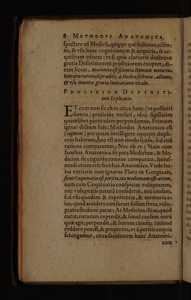 fpectare ad Medicü, quippe qui fe&amp;ione;a&amp;io- ne, &amp; vfu hanc cognitionem &amp; acquirit, &amp; ac-. quifitam edocet: vt fi quis clarioris do&amp;rina gratia Definitionem prolixiorem éxoptet; di- cere liceat , Anatomia efl fcientia Hominis motu vo- luntario rationali pr aditi, a Medico fetlione , acliotie, eva inuenta gratia Indicationis vitalis. astris d Aoc POgSOUECIPOO I BUR CD' E g eU UTE onis Explicatio. | EZ cum non fit ab re circa hanc (vt polliciti Lofumus ) prolixius verfari; ideo figillatim quamlibet particulam perpendamus. Primum igitur di&amp;um fuit; Methodus Anatomica eft (cognitio ) per quam intelligere oportet dupli- cem habitum;hoc eft non modo fenfu, fed etia ratione comparatum ; Nec ab re ; Nam cum facultas Anatomica fit pars Medicinz , &amp; Me- dicina fit cognitio ratione comparata , huiuf- modi etiam erit facultas Anatomica. Vnde hu- ius veritatis nonignarus Plato 1n Gorgiaait, ficut Coquinaria eff peritia, tta mediginam effe artem, nam cum Coquinarja FOR pica voluptatem, nec voluptatis naturá confiderat, nec caufam, fed vfu quodam &amp; experientia, &amp; memoriae- ius,quod accidere confueuit folüm freta; volu- ptatesftudiosé parat ; At Medicina illiussquod curat,naturam expendit, &amp; fimul caufam eorü | quz agit;perpendit, &amp; horum cuiufq; rationé reddere poteft, &amp; propterca;vt à peritis coquis Íeiungamur , circa facultatem hanc Anatomi- : 2 ^. «am ^