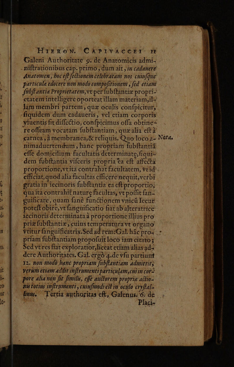 Hrrgnow. Chb?rvaccrr m Galeni Authoritate 9. de Anatomicis admi. niftrationibus cap. primo , dum ait j/z cadatere Anatomen , boc eft feclionem celebratam nos cuiu[que particule edocere non modo eompofitionem , fed. etiam fabfl antia Proprietatem,vt perfubftantiz propri- etatem intelligere oporteat illam materiam,il- . lam membri partem, qua oculis confpicitur, fiquidem dum cadaueris, vel etiam corporis viuentis fit diffectio, confpicimus offa obtine- reoffeam vocatám fubftantiam, quz alia eft à | carnea, à membranes; &amp; reliquis. Quo loco a- Nata. nimaduertendum , hanc propriam fubftantiá effe domicilium facultatis dcterminate,fiqui- dem fubftantia vifceris propria ea eft affecta proportione,vtità contrahat facultatem, veid'. efficiat, quod alia facultas efficere nequit, verbi gratia in iecinoris fubftantia ea cft proportio; qua ita contrahit nature facultas, vt poffit fan- guilicare, quam fané fun&amp;ionem vnicü Iecar poteft obire, vt fanguificatio fiat abalteratrice iecinoris determinataà proportione illius pro priz fubftantiz , cuius temperatura vt organo yutur fanguificatrix.Sed id tém:Gal h&amp;c pros .: priam fübftantiam propofuitloco iam citato; Sed vtres fiat exploratior,liccat etiam alias ad dere Authoritates. Gal. ergó 4.de vfu partium 12. non tnodo banc propriam fubflantiam admittit; verum etiam addit anflyumenti particulam,cui in co. pore lia non fit fimilis, effe auctorem proprie adito- atis totius infirgmenti , cuifrmodi est in octo cryflal- Unus. Tertia authoritas eft, Galenus. 6. de