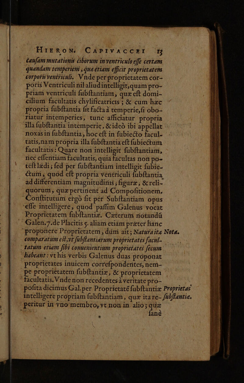 HrrRow, CaPrivaAccsEI H éaufam mutationis Cibórum inventriculo effe certam quandam tentperieti , qua etiam efficit proprietatem corporis venticuli. Vnde per proprictatem cor- poris Ventriculi nil aliudintelligit, quam pro- priam ventriculi fubftantiam, quz eft domi- cilium facultatis chylificatricis ; &amp; cum hzc propria fübftantia fit factaà temperie,fi obo- riatur intemperies, tunc afficiatur propria illa fubftantia intemperie, &amp;ideó ibi appellat noxas ini fubftantia, hoc eft in fübie&amp;o facul- tatis,nam propria illa fubftantia eft fübiectum facultatis: Quare non intelligit fübftantiam, riec effentiam facultatis; quia facultas non po- teft1zdi; fed per fubftantiam intelligit fubie- &amp;uiri ; quod eft propria ventriculi fubftantia, ad differentiàm magnitudiriis ; figurz; &amp; reli- quorum, quzpertinient ad Compofitionem, Conftitutum ergó fit per Subflantiam opus 'effe intelligere; quod paffim Galenus vocat Proprietatem fübítantiz. Caeterum notandá Galen.7.de Placitis s. aliam etidm prater fianc proponere Proprietatem ; dimi ait; Natura ita Nota. comparatum est;vt fübflantiarum proprietates facul- tatum etiam fibi conuenientium proprietates fecum babeant : vt his verbis Galenus duas proponat | proprietates inuicem correfponderites, nem- pe proprietatem fubftantiz, &amp; proprietatem ' ' facultatis. Vnde non recedentes à veritate pro- pofita dicimus Gal.per Proprietaté fubftantiz Proprietas intelligere propriam fubftantiam, quz ita re- fabflantie. petitur in vno membro, vt non in. alio ; ius : ané *