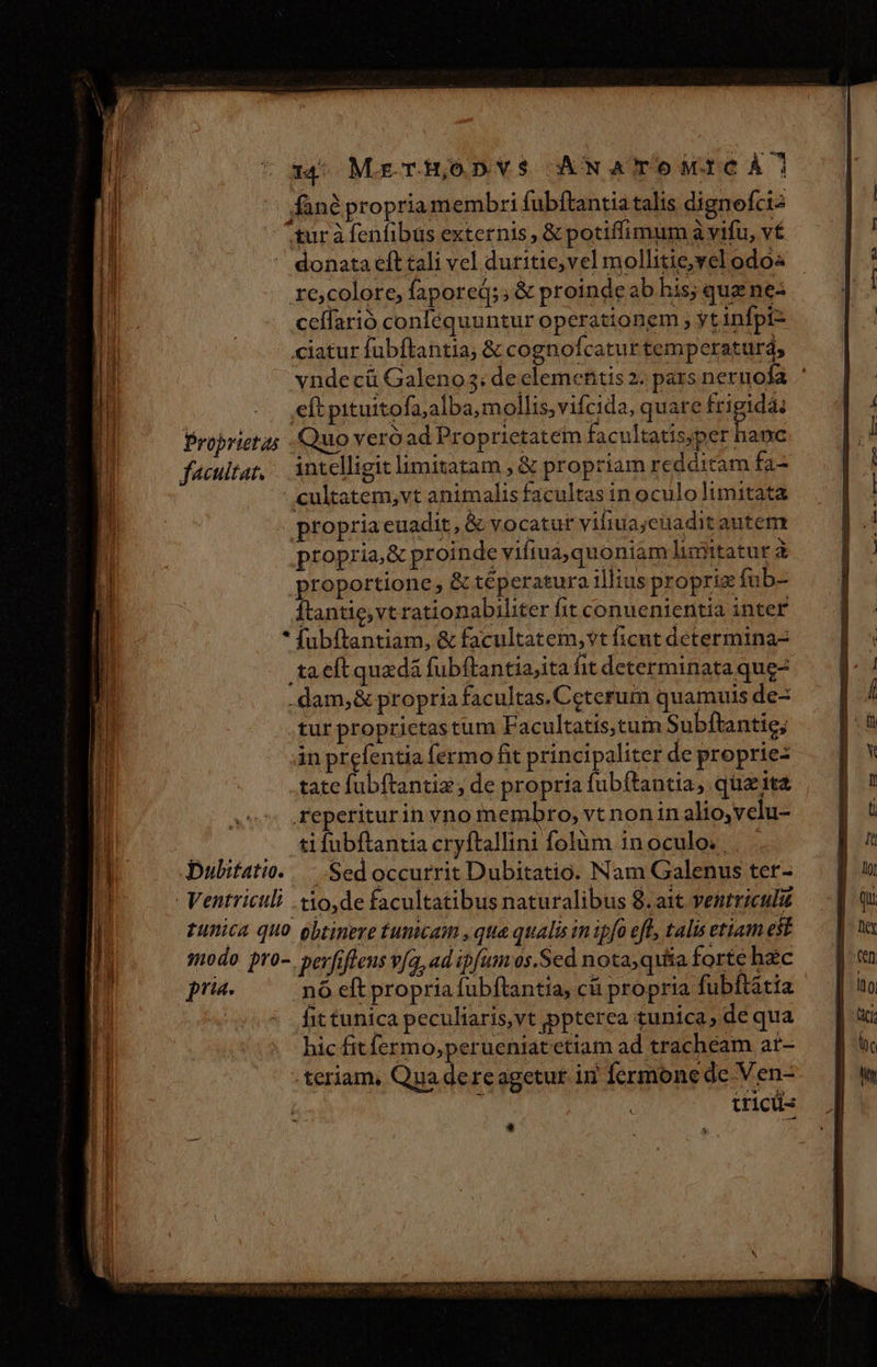 13: Mr THoDV$ ANATOdMI C À fané propria membri fubftantia talis dignofcis ^gur à fenfibus externis , &amp; potiffimum à vifu, v£ - donata ít tali vel duritie; vel mollitie,vel odo re,colore, fapored;; &amp; proinde ab his; que ne: celfarió conlequuntur operationem , yt infpi- ciatur fubftantia; &amp; cognofcatur temperaturd, vnde cáü Galeno; de elementis 2; pars nernofa. . eft pituitofa;alba,mollis,vifcida, quare frigidá: Proprietas - Quo veróad Proprietatem facultatisyper dod facultat, Antelligit limitatam , &amp; propriam redditam fa- cultatem,vt animalis facultas in oculo limitata propria euadit, &amp; vocatur viliua;cuaditautem propria,&amp; proinde vifiuà,quoniam lumitatur à proportione , &amp; téperatura illius propria fub ftantie,vt rationabiliter fit conuenientia inter * fubftantiam, &amp; facultatem, vt ficut determina ta eft quadá fubftantia,ita it determinata que dam, &amp; propria facultas. Ceterum quamuis de tur proprictastum Facultatis,tum Subftantie; in prefentia fermo fit principaliter de proprie: .tate fubftantiz , de propria fubftantia, qua ita reperiturin yno membro, vt non in alio,velu- ti fubftantia cryftallini folum in oculo. , pubitatio./.— Sed occurrit Dubitatio. Nam Galenus ter- Ventriculi .xo,de facultatibus naturalibus 8. ait venrriculu tunica quo obtinere tumcaim , qua qualis in ipfo eft, talis etiam est «modo pro-. perfifleus v[a, ad ipfum os, Sed nota, quita forte hzc pru. nó eft propria fubftantia, cü propria fubftatia fit tunica peculiaris,vt ppterca tunica, de qua hic fit fermo; perueniat etiam ad trachéam at- teriam, Qua dereagetur id Íermone de Ven- | í iricü- *