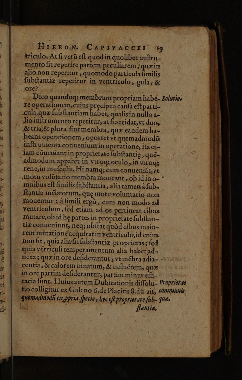 Hrirnow. CaPivACCEU 3g triculo. Atfi verü eft quodin quolibet 1nftru- mento fit reperire partem peculiarem ; que in alio non reperitur ; quomodo particula fimilis fubftantiz reperitur in yentriculo gula; &amp; ME | aea: | - 4; Dico quandoq; membrum propriam habe- Soluties re operationem,cuius precipua caufa eft parti- ..«ula,qua fub ftantiam habet, qualisin nullo a- . lio1nltrumento reperitur; at ftaccidat, vt duo,. $9 ^ tria;&amp; plura fint membra, qua eandem ha- . beant operationem, oportet vt quemadmodá , Anftrumenta conueniuntin operatione, ita ct- jam cóueniantin proprietate fubftantie ,qué- admodum apparet in ytrog; eculo , in vtroqs xene,in mufculis. Hi namq; cum. conueniát,vt motu volütario membra moueant , ob id in o- mnibus eft fimilis fubftantia , alia tamen à fub- - flantia mébrorum, que motu voluntario nom inouentur ; à fimili ergó, cum non modo ad ventriculum , fed etiam ad. os pertineat cibos mutare,ob id he partes in proprietate fubíftan- tiz conueniunt, neq; obftat quód cibus maio- rem mütationé acquirat in ventriculo,id enim. ,non fit , quia aliaffit fubftantiz proprietas; fed quia vétriculitemperamentum alia habet ad- nexa; quein ore defiderantur, vt mébraadia- - .centia, &amp; calorem innatum, &amp; influétem, qua in ore partim defiderantur, partim minus effi- |. cacia funt. Huiusautem Dubitationis diffolu- Preprietas | tio colligitur ex Galeno 6.de Placitis 8.dü ait, comeminis quemadmudà ex ppria (becie y hoc eff Mri qua, Ani, e