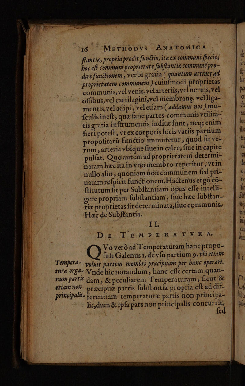 46 MzrzTHoDvs ANATOMICA . flantia, propria prodit functo, ita ex communi [ecies poc eft communi proprietate fubftantia commune pro- dire fun&amp;lionem , verbi gratia ( quasitum attinet ad proprietatem communem )cuiufmodi proprietas communis,vel venis,velartertis;vel neruis,vel offibus,vel cartilagini,vel miembrane, vel liga- mentis, veladipi , vel etiam ( addamus nos ) mu- Ículis ineft, qua fane partes communis vtilita- tisgratía inftrumentis inditz funt, neq; enim fieri poteft ,vtex corporis locis variis partium propofitarü furicio smmutetur , quod fit ve- rum arteria vbique fiue in calce; fiuein capite pulfat. Quoautem ad próprictateni determi- natam hzcitain vrjio membro reperitur , vtin nullo alio, quoniam hon communem fed pri- uatam réfpicit furictionem.Hactertus ergó có- ftitutum a per Subftantiam opus effe intelli- gerepropriam fubftantiam , fiue hzc fubftan- tiz proprietas fit determinata,fiue communise Hac de Subftantia. | I I. Ds TEMPERATSVYRA Vo veróad Temperaturam hanc propo- fait Galenus t. de vfu partium 9. vbi etiatiz Temper4-. volujz pavtem. membri pracipuam per banc operart. tura 0124- Vnde hicnotandum, hanc effe certam. quan- num part don, &amp; peculiarem Temperaturam ficut &amp; eriam mot Srecipug partis fubftantia propria eft ad dif- principali. feventiam temperaturz partis non. principa- | lisdum &amp; ipfa pars non principalis concurrit, US fe amicae iem E EE z —XX - ACUTE, ogni: oer ——--— —M— Ó———— — Y