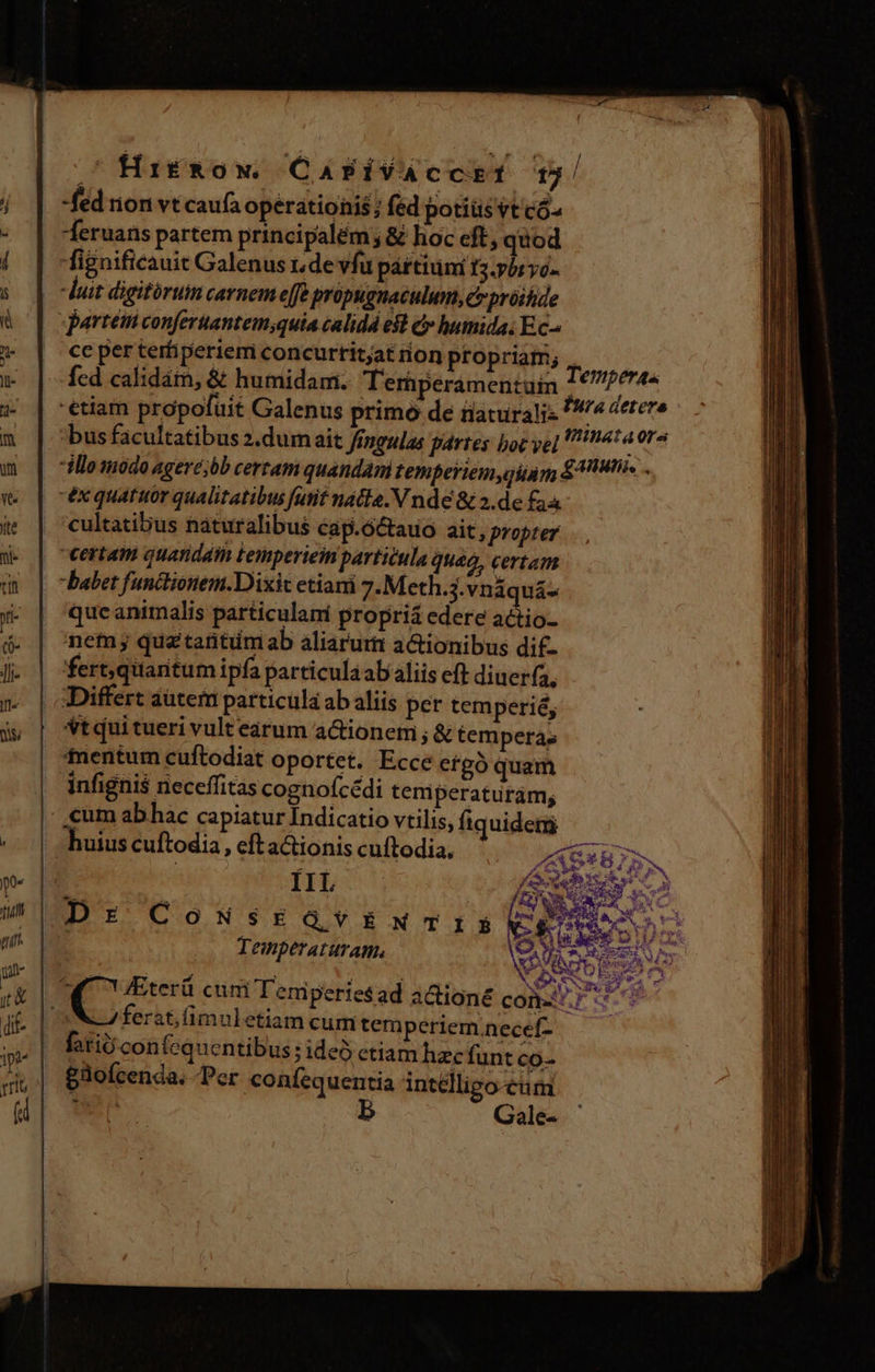 tu nit un jt die 1p rrib ^ HiríRow C APÍVACCET 15! fed rion vt caufa operationis; fed potiüsvtcó- Jeruans partem principalem ; &amp; hoc cft, tod fignificauit Galenus de vfu pártiumi I3. yt yo- cc per terfiperiem concurtit;at on propriam; , fed calidám, &amp; humidam. Teriperamentuin Temp ii age! tiam propofüit Galenus primo de fiaturalis 4 4ttere bus facultatibus z.dum ait fingulas partes poc yc] 4t ora illo modo ageré;bb certam quandam temperiem giam £418 éx quatuor qualitatibus futit natla.N nde &amp; 2.de £34 cultatibus naturalibus cap.6ctauo ait, propter babet funcliónem.Dixic etiani 7:Meth.j.vnáquá- qucanimalis particulami propria edere actio- net quatatitumab aliarum actionibus dif- fert, quaritum ipfa particula ab aliis eft diuerfa, Differt autem particüla ab aliis per temperié, Vtqui tueri vult earum actionem ; &amp; tempera; tentum cuftodiat oportet. Ecce etgó quam infignis neceffitas cognofcédi teniperaturám; IL RA Dr CoNsEGvENTIS Va xs PER Temnperaturam, AA $  NS ferat,fimuletiam cum tem periem.necef- fori confequcentibus ; ideo ctiam hzcfunt co- £3ofcenda. Per coníequentia intélligo cum Gale-